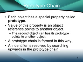 Prototype Chain Each object has a special property called  prototype . Value of this property is an object reference points to another object. The second object can has its prototype points to another object. A prototype chain is formed in this way. An identifier is resolved by searching upwards in the prototype chain. 