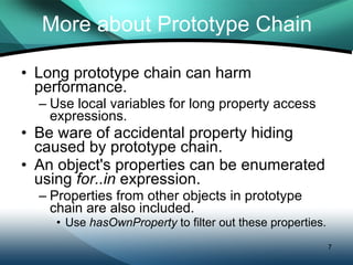 More about Prototype Chain Long prototype chain can harm performance. Use local variables for long property access expressions. Be ware of accidental property hiding caused by prototype chain. An object's properties can be enumerated using  for..in  expression.  Properties from other objects in prototype chain are also included. Use  hasOwnProperty  to filter out these properties. 