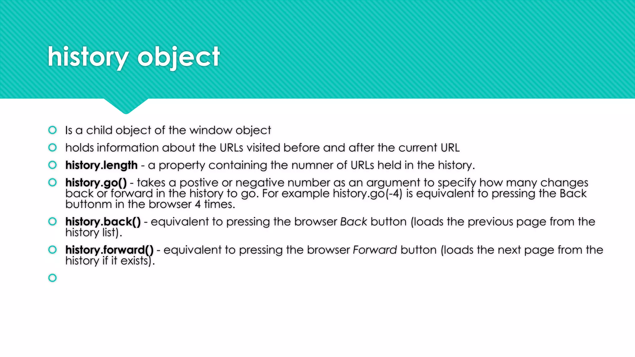 history object
 Is a child object of the window object
 holds information about the URLs visited before and after the current URL
 history.length - a property containing the numner of URLs held in the history.
 history.go() - takes a postive or negative number as an argument to specify how many changes
back or forward in the history to go. For example history.go(-4) is equivalent to pressing the Back
buttonm in the browser 4 times.
 history.back() - equivalent to pressing the browser Back button (loads the previous page from the
history list).
 history.forward() - equivalent to pressing the browser Forward button (loads the next page from the
history if it exists).



 