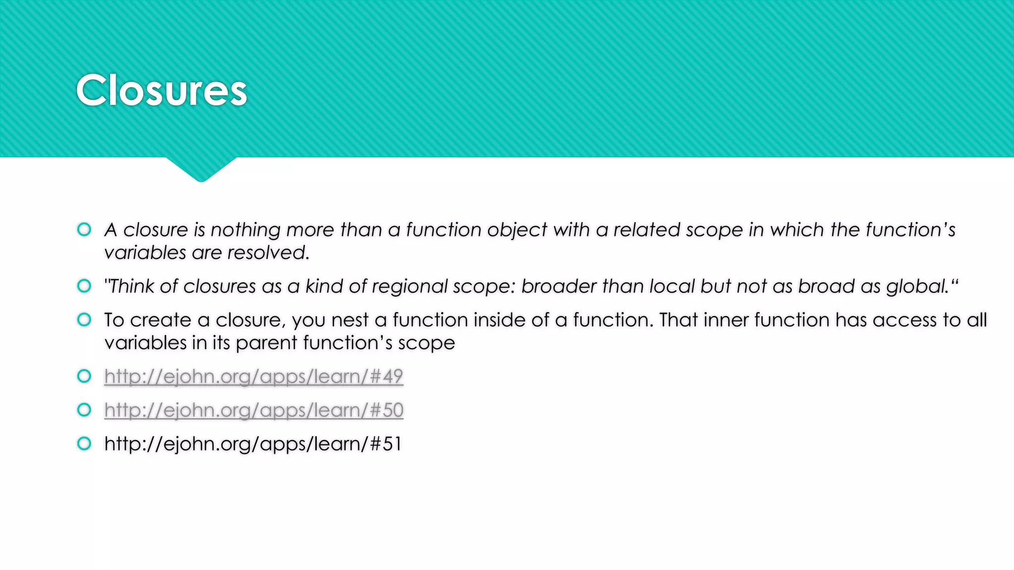 Closures
 A closure is nothing more than a function object with a related scope in which the function’s
variables are resolved.
 "Think of closures as a kind of regional scope: broader than local but not as broad as global.“

 To create a closure, you nest a function inside of a function. That inner function has access to all
variables in its parent function‟s scope
 http://ejohn.org/apps/learn/#49
 http://ejohn.org/apps/learn/#50

 http://ejohn.org/apps/learn/#51

 