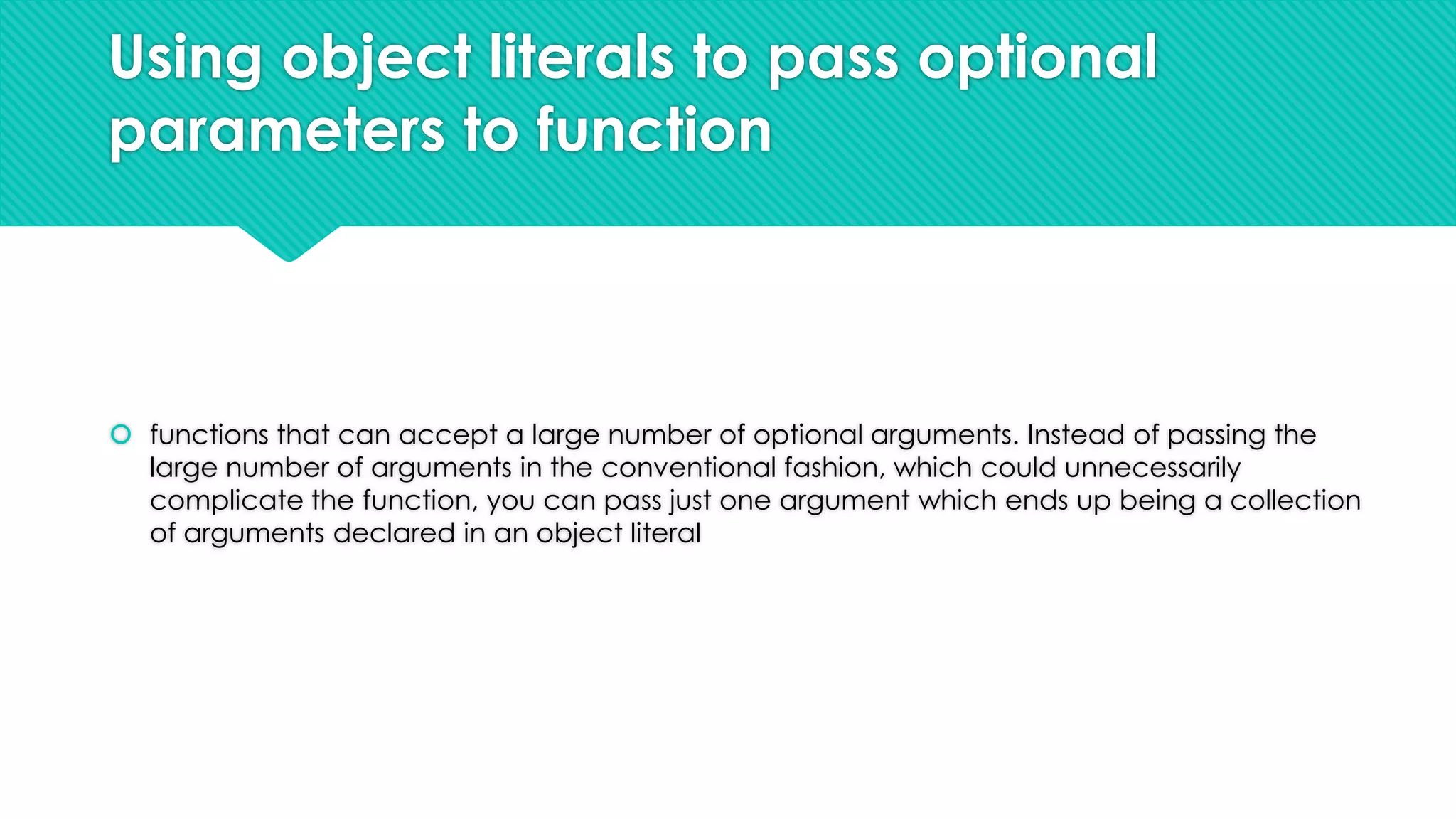 Using object literals to pass optional
parameters to function

 functions that can accept a large number of optional arguments. Instead of passing the
large number of arguments in the conventional fashion, which could unnecessarily
complicate the function, you can pass just one argument which ends up being a collection
of arguments declared in an object literal

 