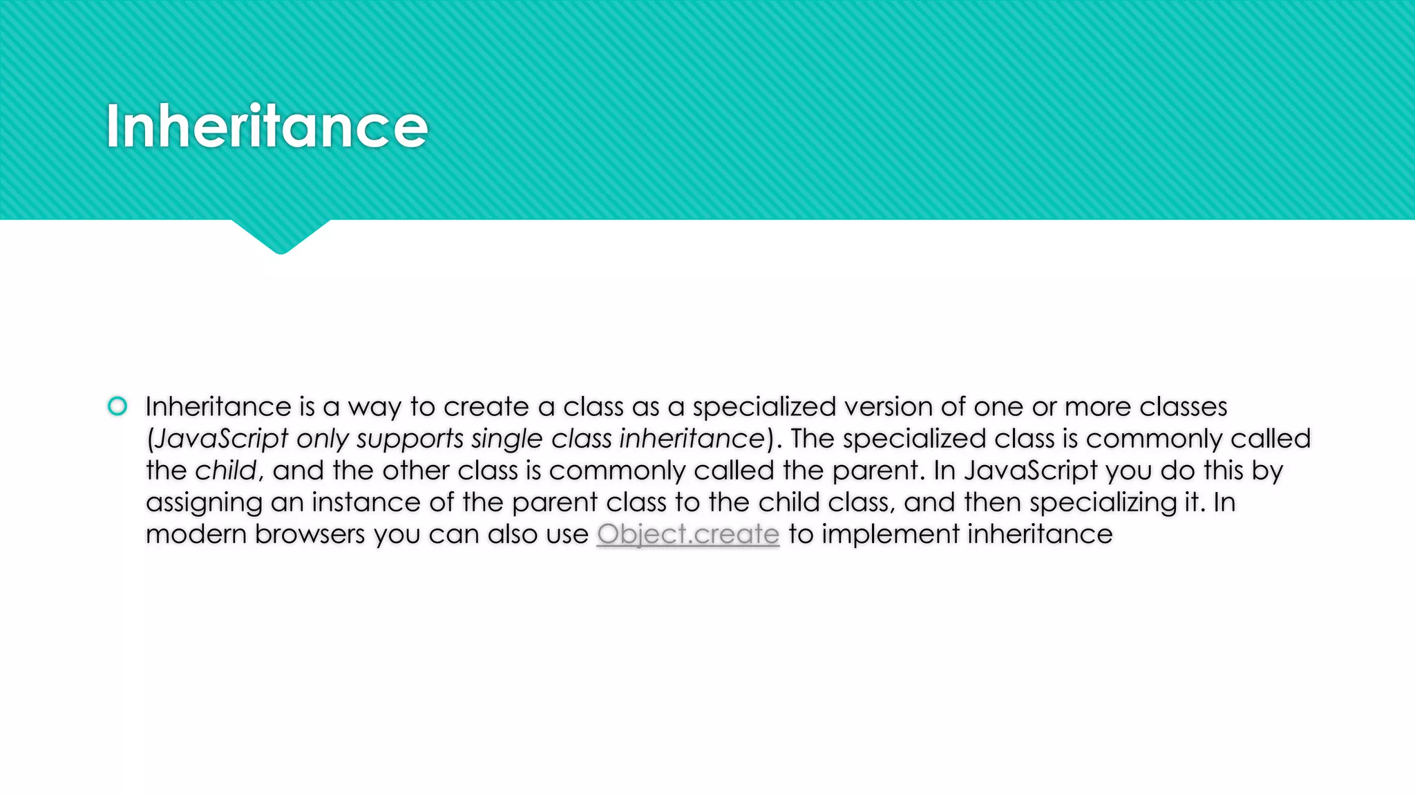 Inheritance

 Inheritance is a way to create a class as a specialized version of one or more classes
(JavaScript only supports single class inheritance). The specialized class is commonly called
the child, and the other class is commonly called the parent. In JavaScript you do this by
assigning an instance of the parent class to the child class, and then specializing it. In
modern browsers you can also use Object.create to implement inheritance

 