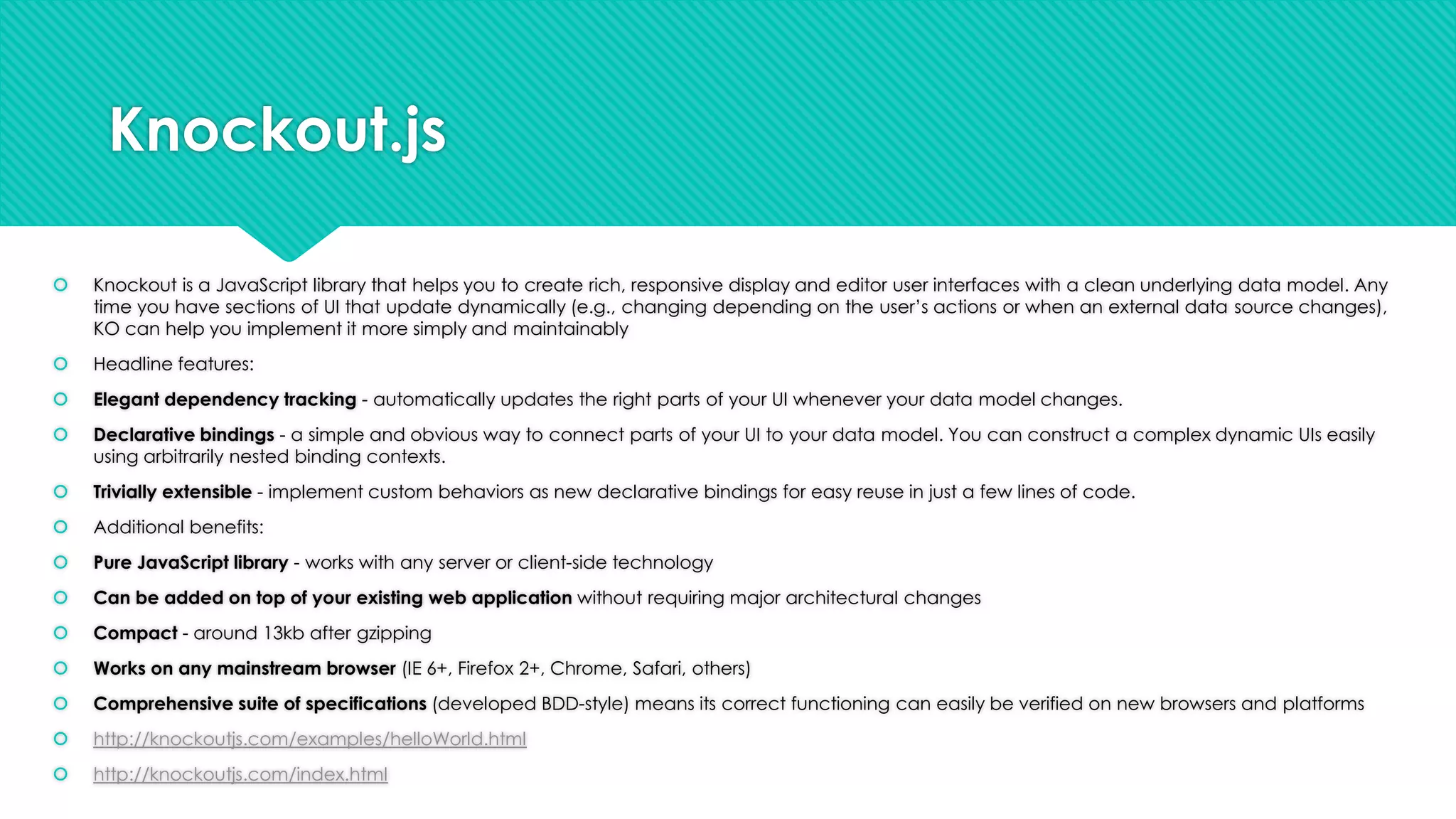 Knockout.js


Knockout is a JavaScript library that helps you to create rich, responsive display and editor user interfaces with a clean underlying data model. Any
time you have sections of UI that update dynamically (e.g., changing depending on the user‟s actions or when an external data source changes),
KO can help you implement it more simply and maintainably



Headline features:



Elegant dependency tracking - automatically updates the right parts of your UI whenever your data model changes.



Declarative bindings - a simple and obvious way to connect parts of your UI to your data model. You can construct a complex dynamic UIs easily
using arbitrarily nested binding contexts.



Trivially extensible - implement custom behaviors as new declarative bindings for easy reuse in just a few lines of code.



Additional benefits:



Pure JavaScript library - works with any server or client-side technology



Can be added on top of your existing web application without requiring major architectural changes



Compact - around 13kb after gzipping



Works on any mainstream browser (IE 6+, Firefox 2+, Chrome, Safari, others)



Comprehensive suite of specifications (developed BDD-style) means its correct functioning can easily be verified on new browsers and platforms



http://knockoutjs.com/examples/helloWorld.html



http://knockoutjs.com/index.html

 