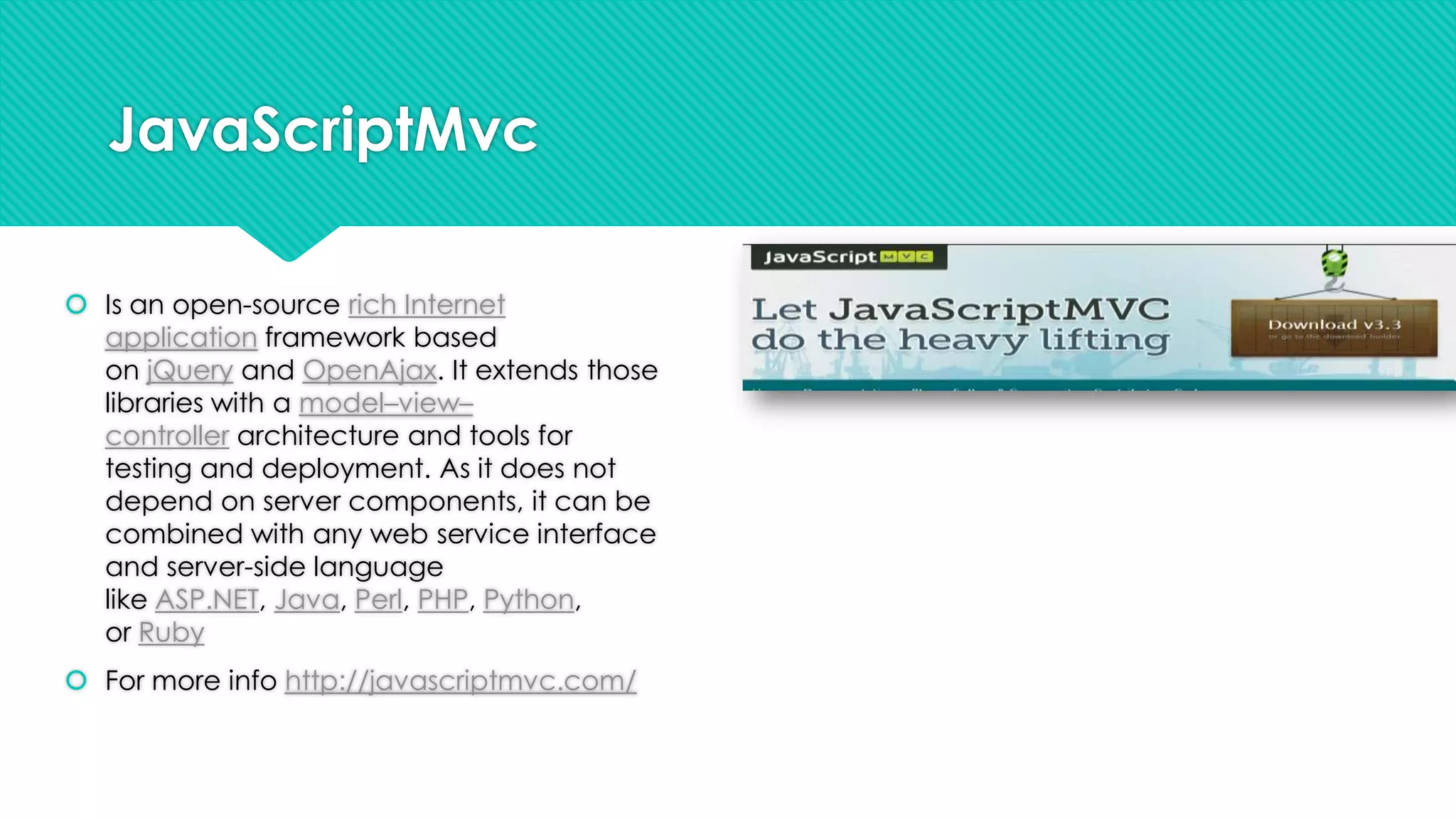 JavaScriptMvc
 Is an open-source rich Internet
application framework based
on jQuery and OpenAjax. It extends those
libraries with a model–view–
controller architecture and tools for
testing and deployment. As it does not
depend on server components, it can be
combined with any web service interface
and server-side language
like ASP.NET, Java, Perl, PHP, Python,
or Ruby
 For more info http://javascriptmvc.com/

 