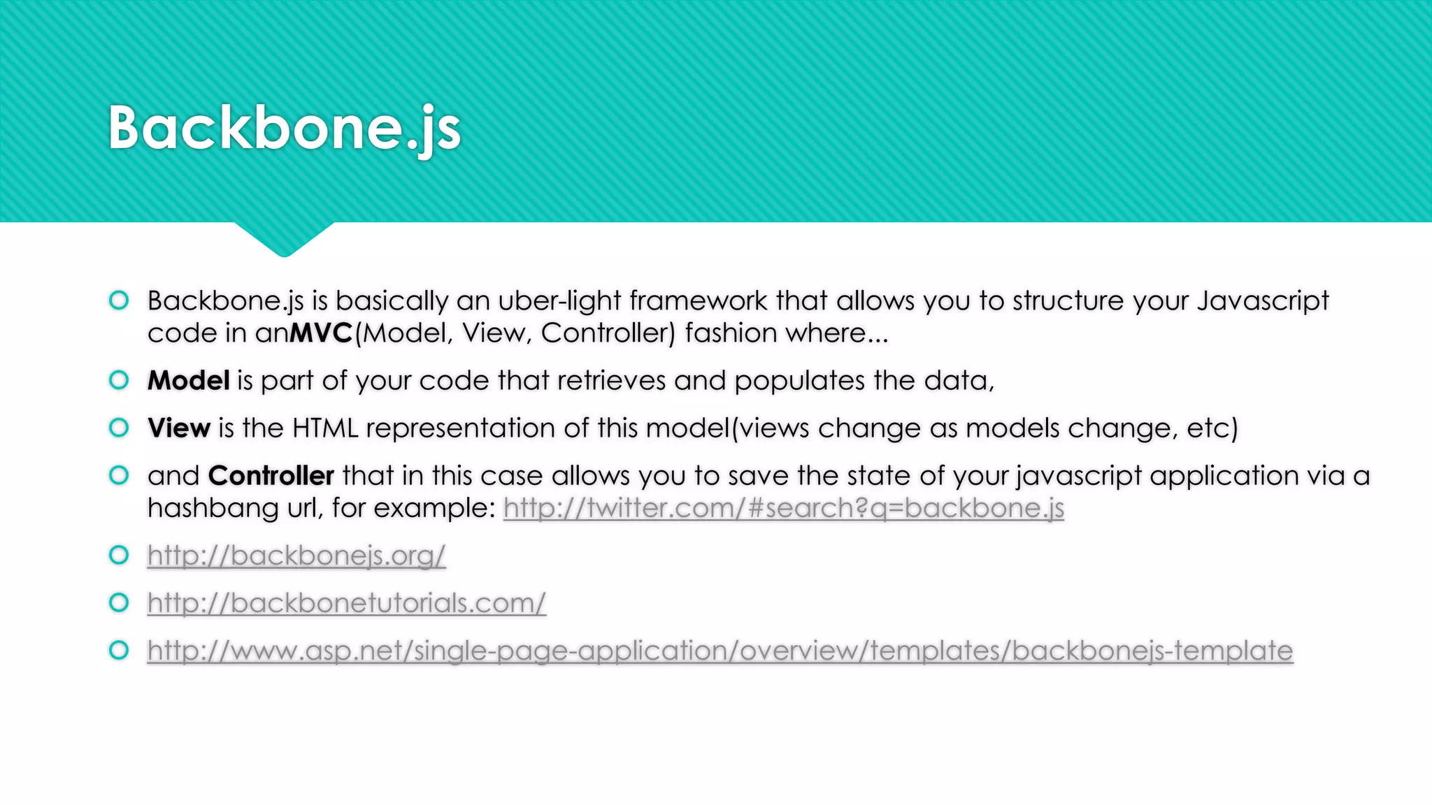 Backbone.js
 Backbone.js is basically an uber-light framework that allows you to structure your Javascript
code in anMVC(Model, View, Controller) fashion where...
 Model is part of your code that retrieves and populates the data,
 View is the HTML representation of this model(views change as models change, etc)
 and Controller that in this case allows you to save the state of your javascript application via a
hashbang url, for example: http://twitter.com/#search?q=backbone.js
 http://backbonejs.org/
 http://backbonetutorials.com/
 http://www.asp.net/single-page-application/overview/templates/backbonejs-template

 