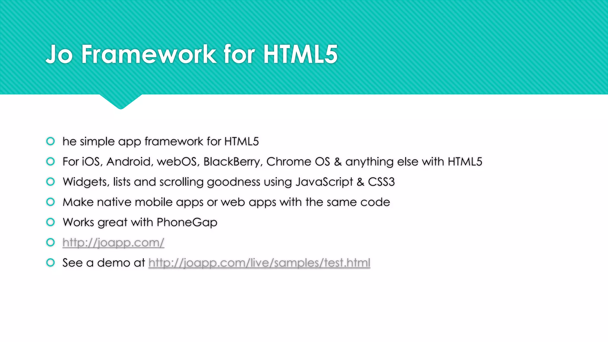 Jo Framework for HTML5

 he simple app framework for HTML5
 For iOS, Android, webOS, BlackBerry, Chrome OS & anything else with HTML5
 Widgets, lists and scrolling goodness using JavaScript & CSS3
 Make native mobile apps or web apps with the same code
 Works great with PhoneGap
 http://joapp.com/
 See a demo at http://joapp.com/live/samples/test.html

 