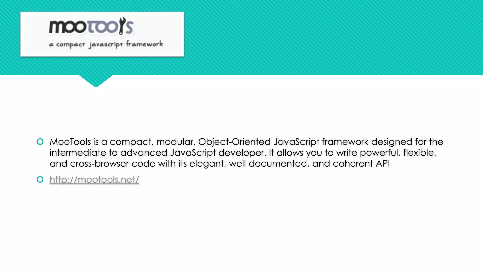  MooTools is a compact, modular, Object-Oriented JavaScript framework designed for the
intermediate to advanced JavaScript developer. It allows you to write powerful, flexible,
and cross-browser code with its elegant, well documented, and coherent API
 http://mootools.net/

 