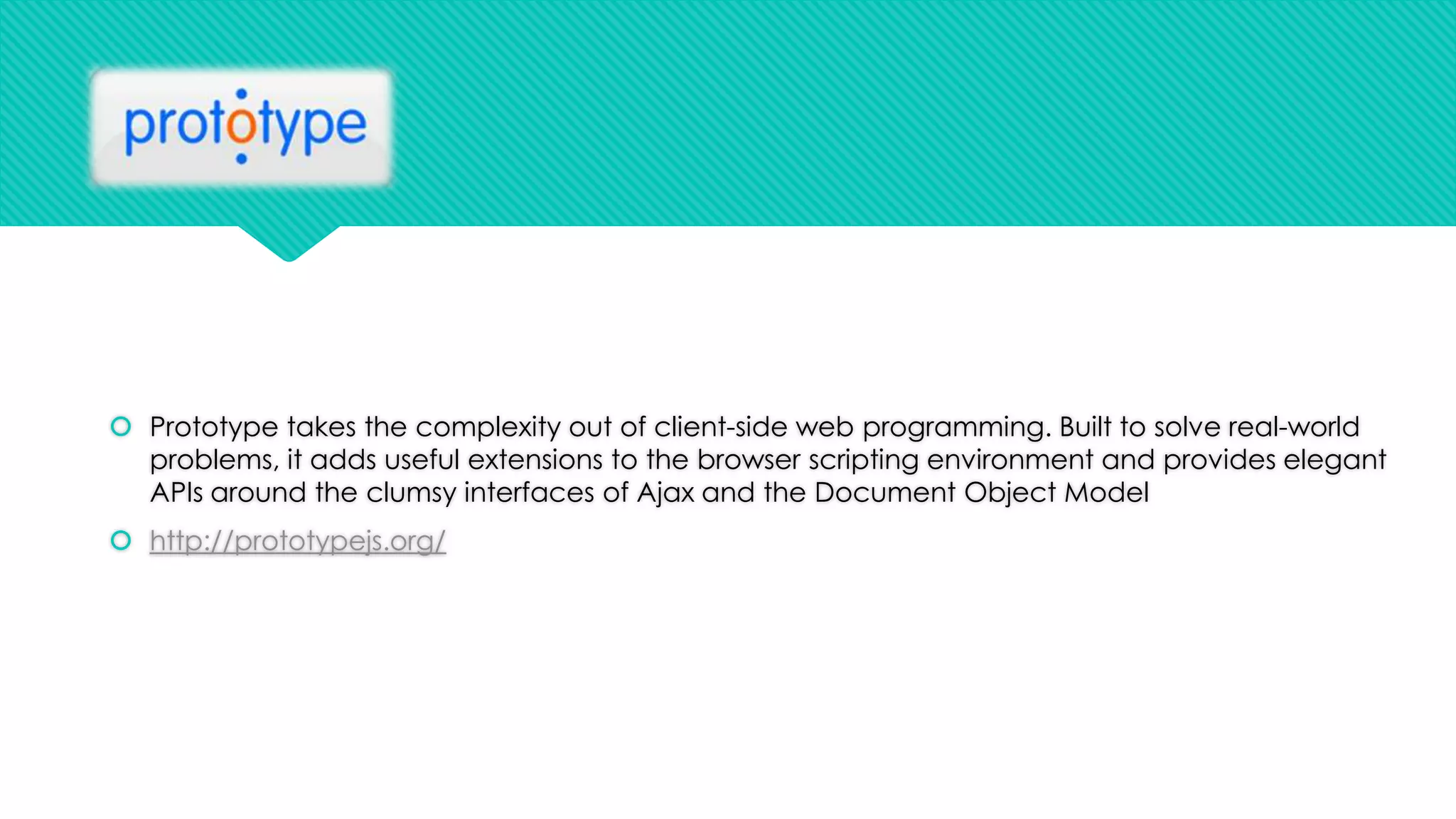  Prototype takes the complexity out of client-side web programming. Built to solve real-world
problems, it adds useful extensions to the browser scripting environment and provides elegant
APIs around the clumsy interfaces of Ajax and the Document Object Model
 http://prototypejs.org/

 