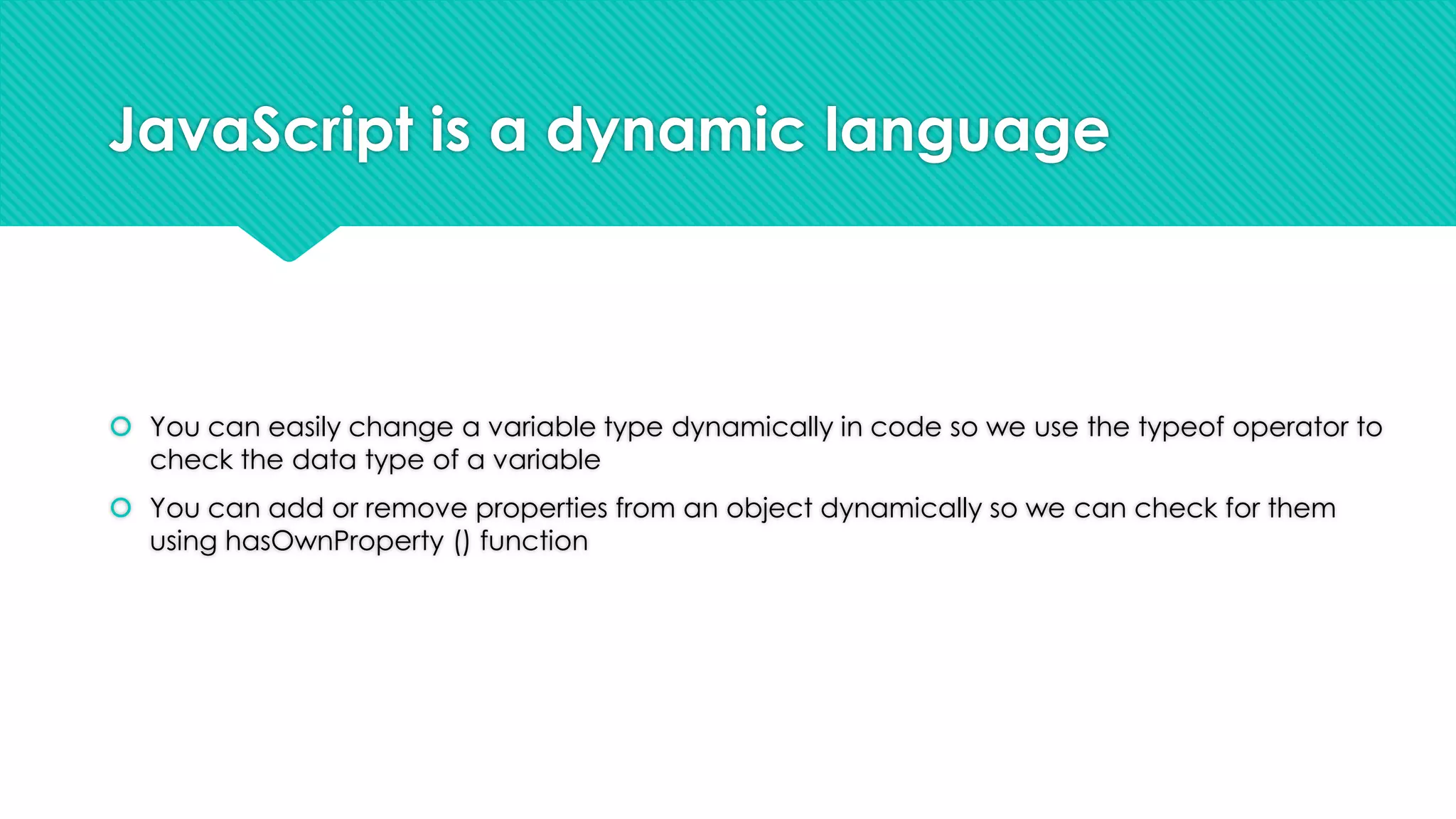 JavaScript is a dynamic language

 You can easily change a variable type dynamically in code so we use the typeof operator to
check the data type of a variable
 You can add or remove properties from an object dynamically so we can check for them
using hasOwnProperty () function

 