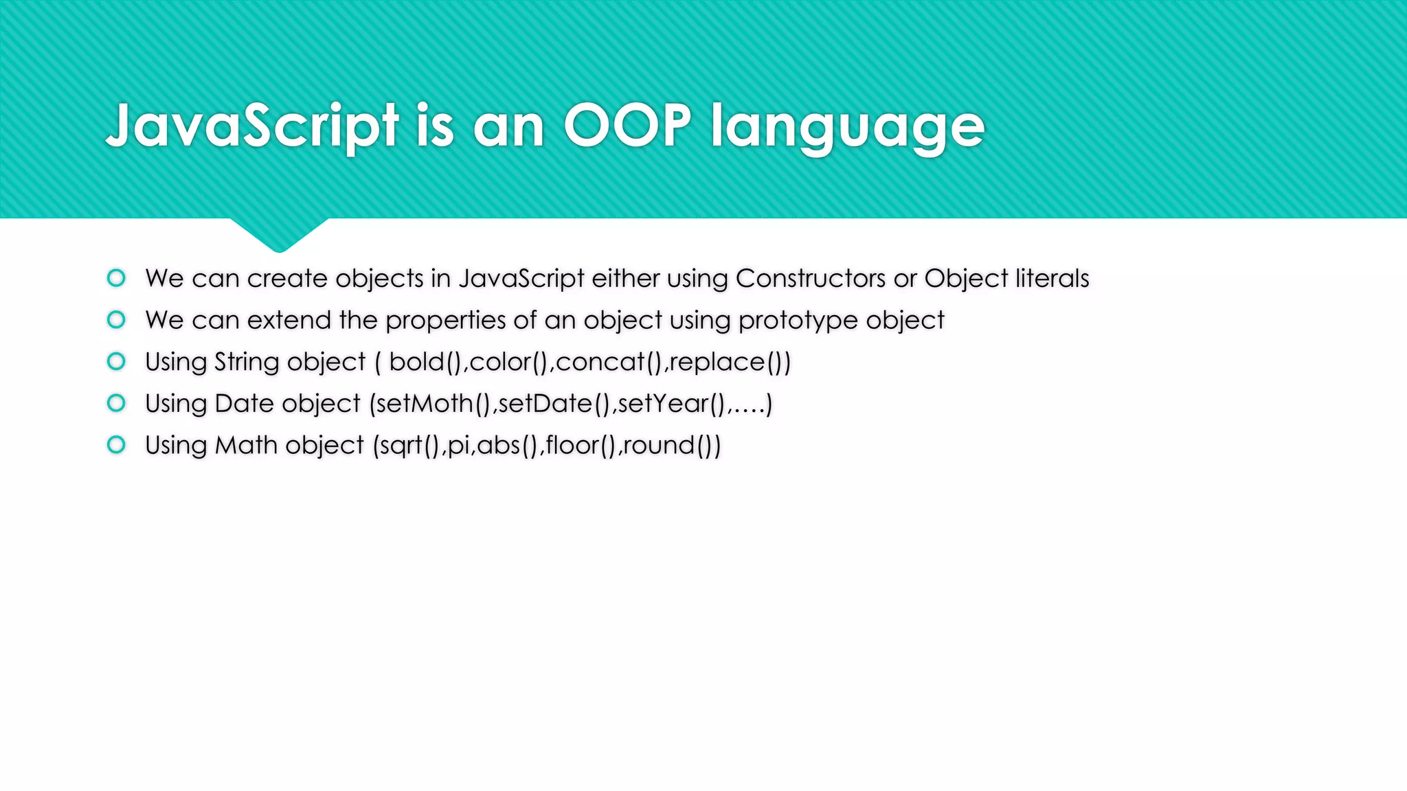 JavaScript is an OOP language
 We can create objects in JavaScript either using Constructors or Object literals
 We can extend the properties of an object using prototype object
 Using String object ( bold(),color(),concat(),replace())
 Using Date object (setMoth(),setDate(),setYear(),….)
 Using Math object (sqrt(),pi,abs(),floor(),round())

 