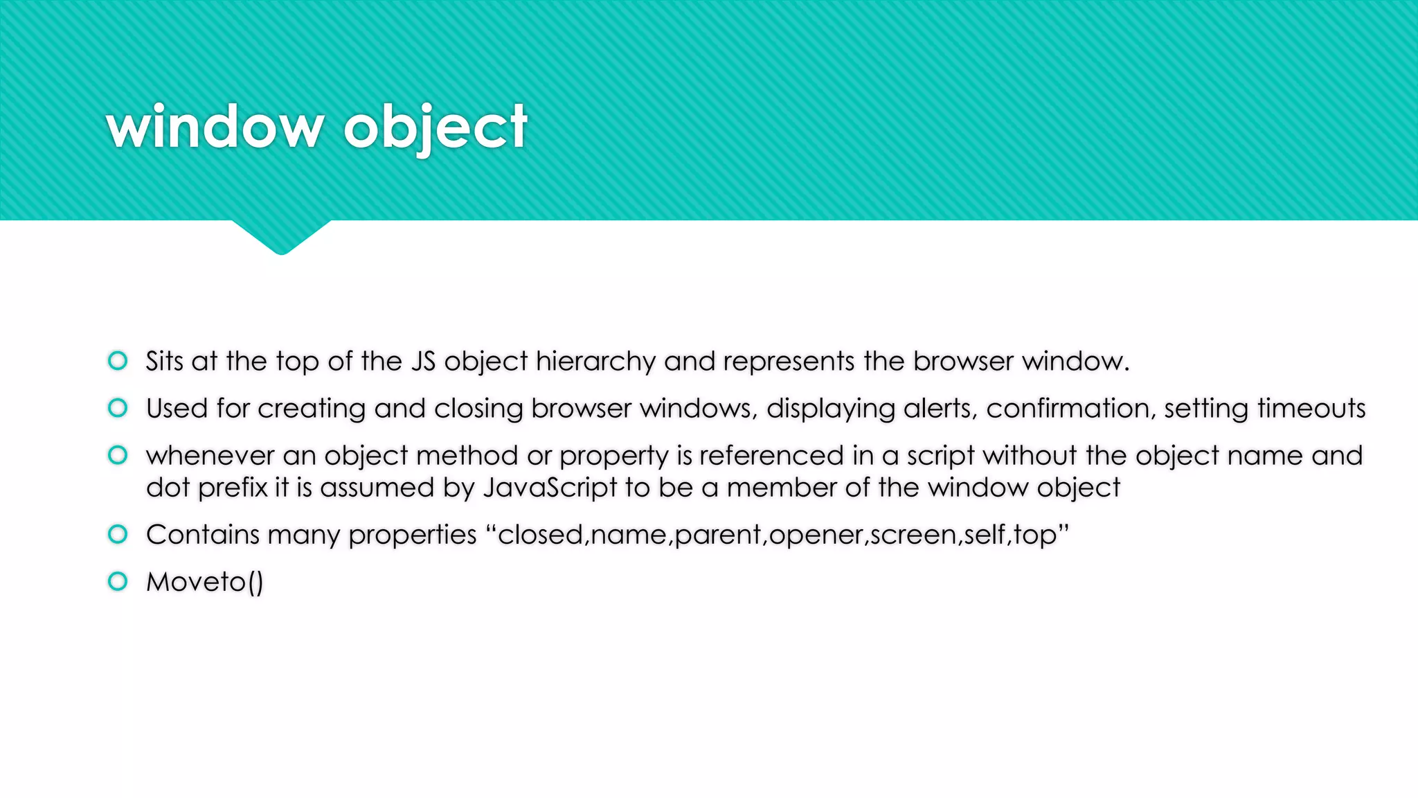 window object

 Sits at the top of the JS object hierarchy and represents the browser window.
 Used for creating and closing browser windows, displaying alerts, confirmation, setting timeouts

 whenever an object method or property is referenced in a script without the object name and
dot prefix it is assumed by JavaScript to be a member of the window object
 Contains many properties “closed,name,parent,opener,screen,self,top”
 Moveto()

 