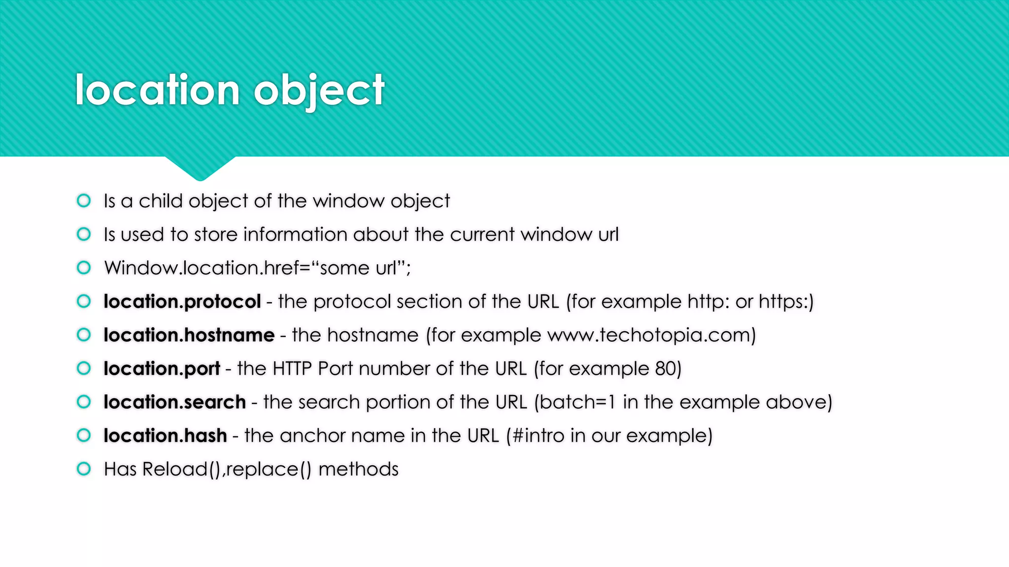 location object
 Is a child object of the window object
 Is used to store information about the current window url
 Window.location.href=“some url”;
 location.protocol - the protocol section of the URL (for example http: or https:)
 location.hostname - the hostname (for example www.techotopia.com)
 location.port - the HTTP Port number of the URL (for example 80)
 location.search - the search portion of the URL (batch=1 in the example above)
 location.hash - the anchor name in the URL (#intro in our example)
 Has Reload(),replace() methods

 
