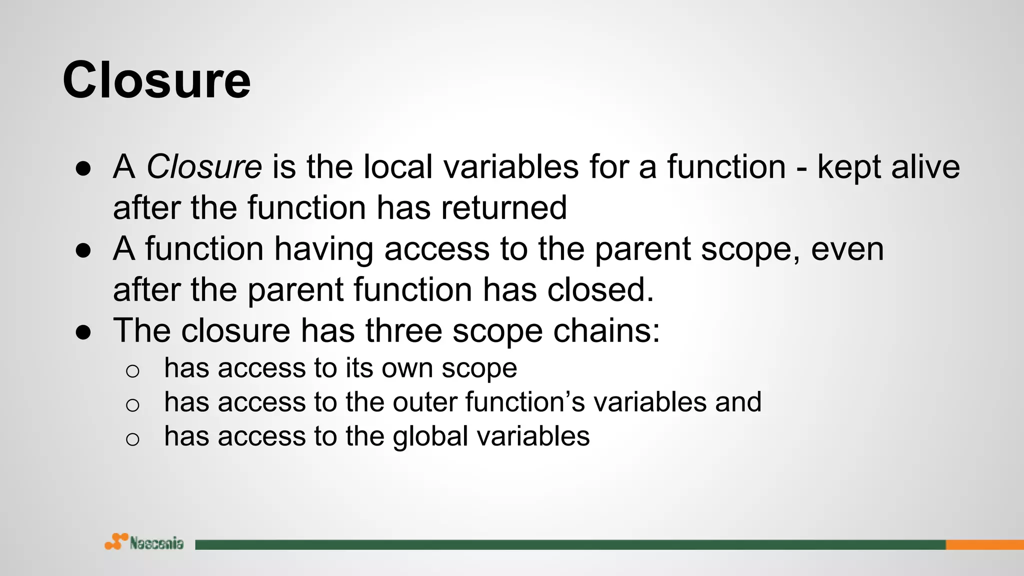 Closure
● A Closure is the local variables for a function - kept alive
after the function has returned
● A function having access to the parent scope, even
after the parent function has closed.
● The closure has three scope chains:
o has access to its own scope
o has access to the outer function’s variables and
o has access to the global variables
 