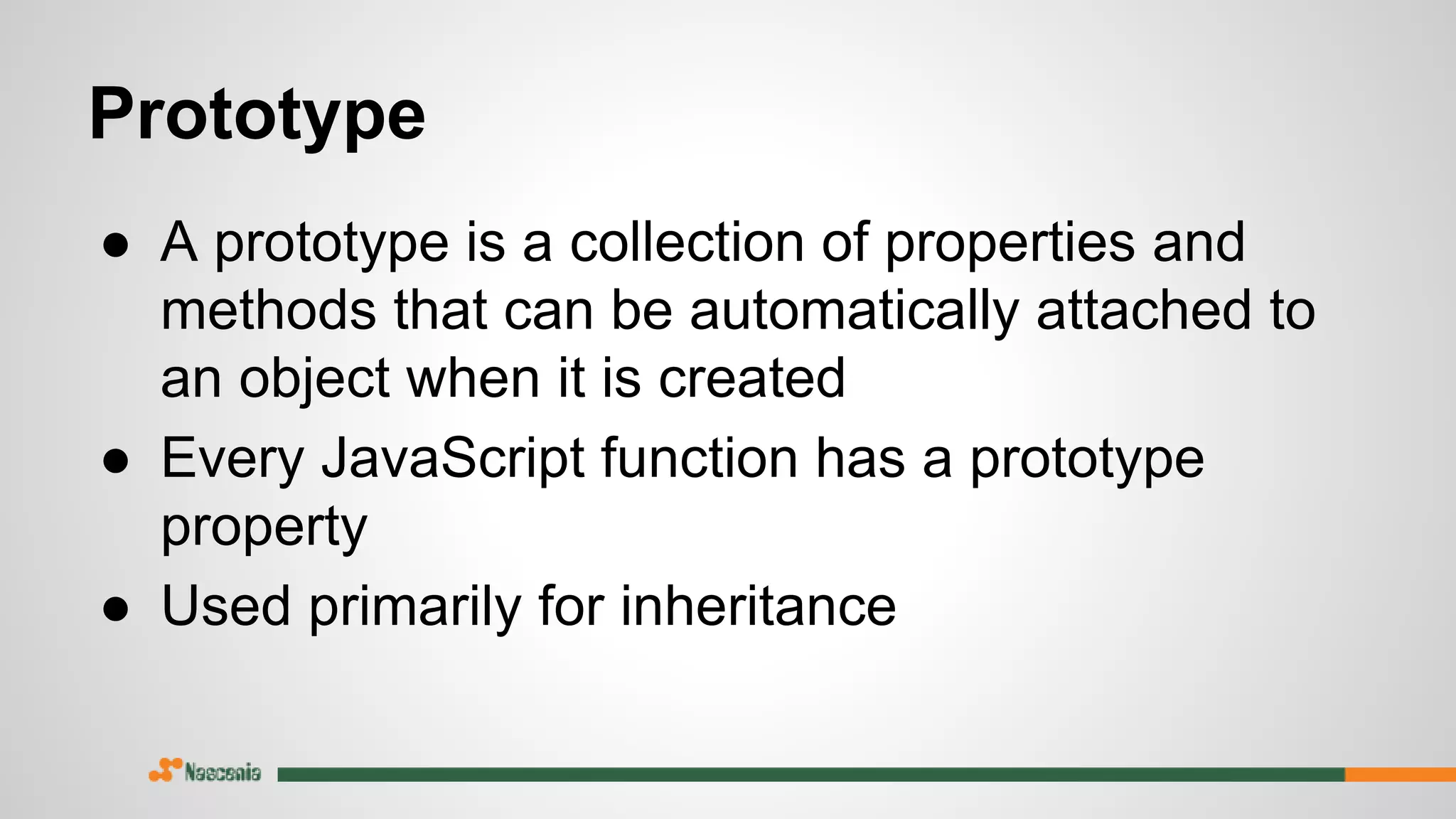 Prototype
● A prototype is a collection of properties and
methods that can be automatically attached to
an object when it is created
● Every JavaScript function has a prototype
property
● Used primarily for inheritance
 