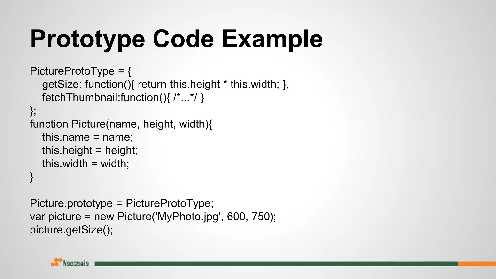 Prototype Code Example
PictureProtoType = {
getSize: function(){ return this.height * this.width; },
fetchThumbnail:function(){ /*...*/ }
};
function Picture(name, height, width){
this.name = name;
this.height = height;
this.width = width;
}
Picture.prototype = PictureProtoType;
var picture = new Picture('MyPhoto.jpg', 600, 750);
picture.getSize();
 