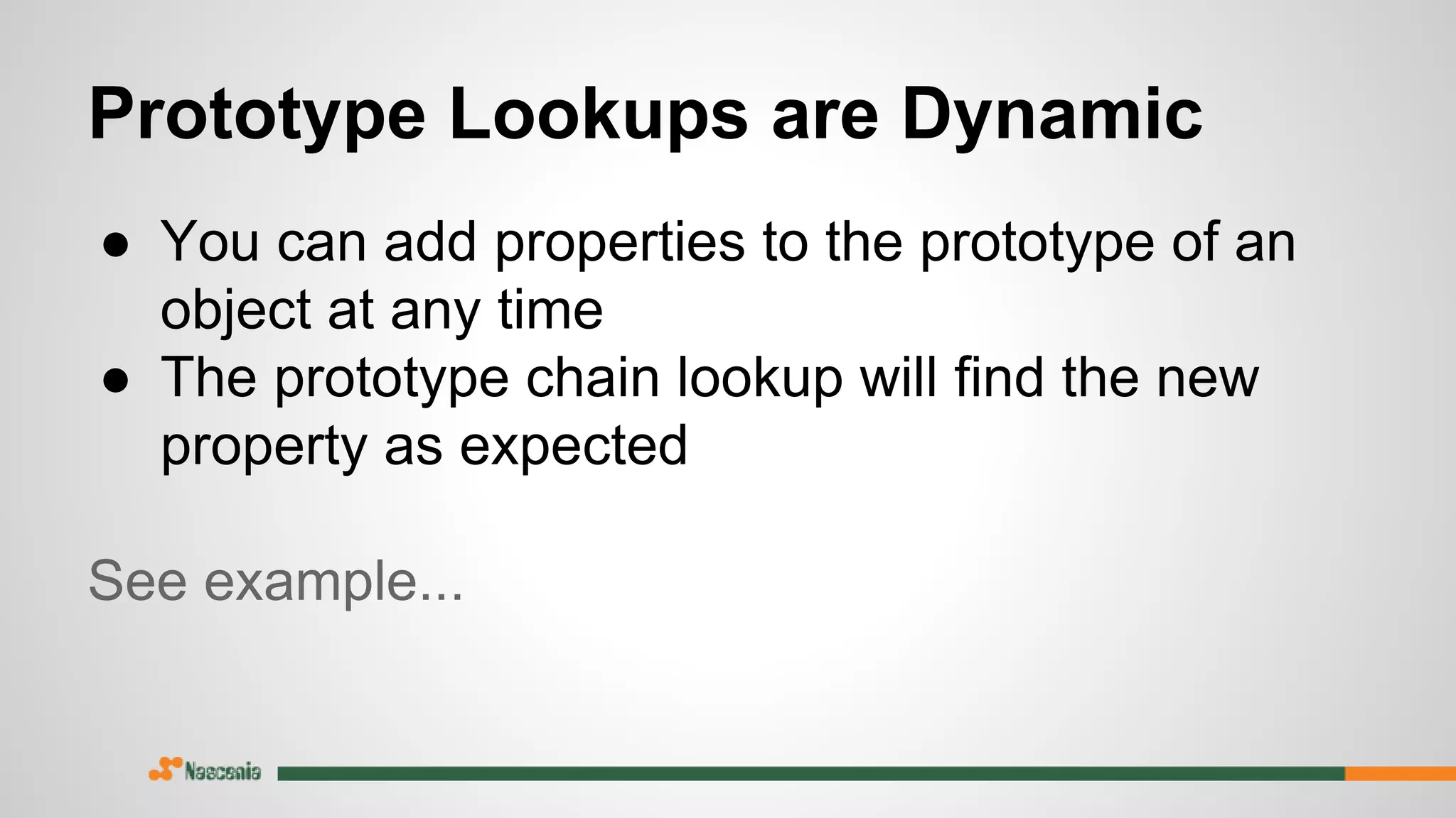 Prototype Lookups are Dynamic
● You can add properties to the prototype of an
object at any time
● The prototype chain lookup will find the new
property as expected
See example...
 
