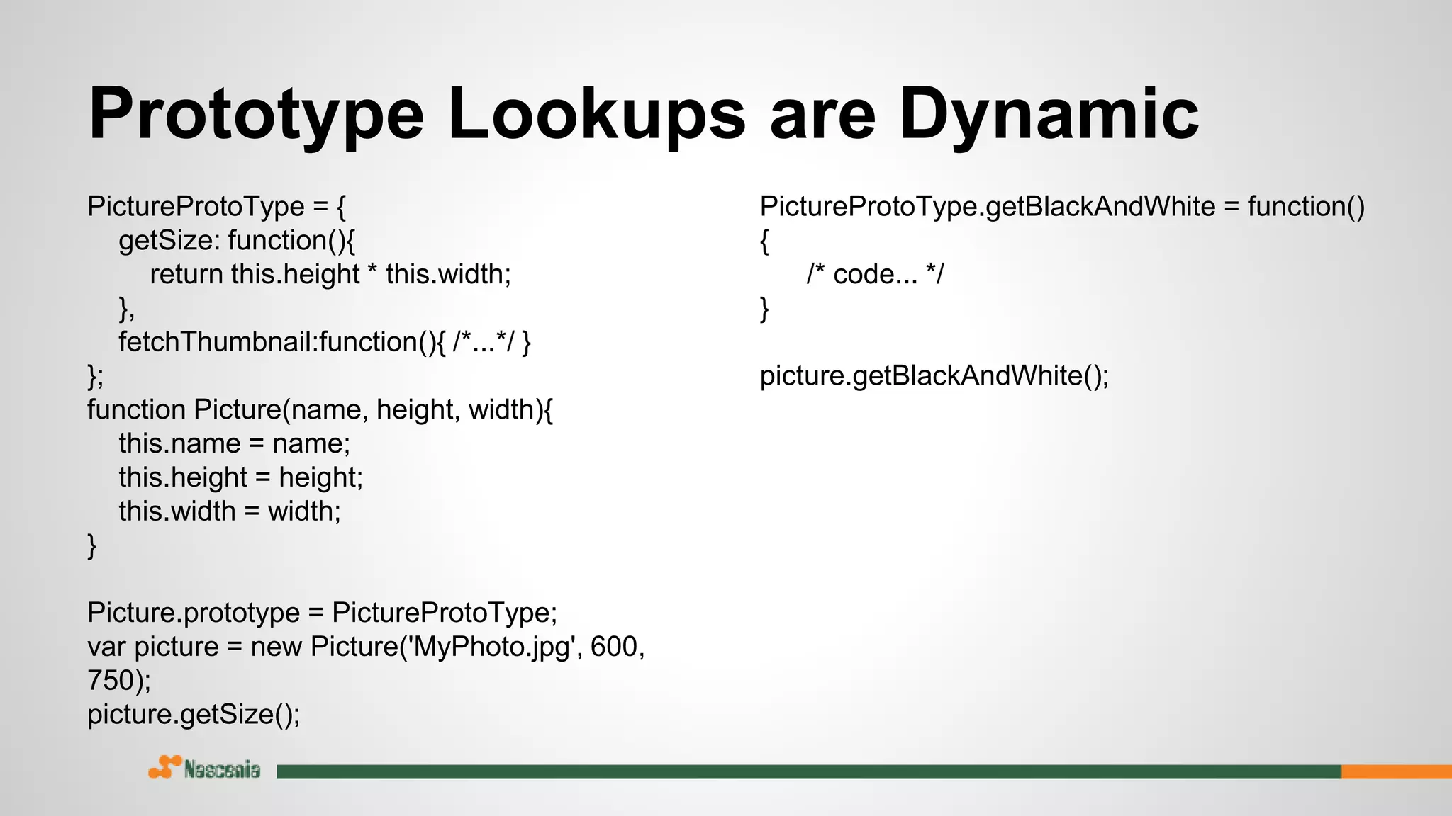 Prototype Lookups are Dynamic
PictureProtoType = {
getSize: function(){
return this.height * this.width;
},
fetchThumbnail:function(){ /*...*/ }
};
function Picture(name, height, width){
this.name = name;
this.height = height;
this.width = width;
}
Picture.prototype = PictureProtoType;
var picture = new Picture('MyPhoto.jpg', 600,
750);
picture.getSize();
PictureProtoType.getBlackAndWhite = function()
{
/* code... */
}
picture.getBlackAndWhite();
 