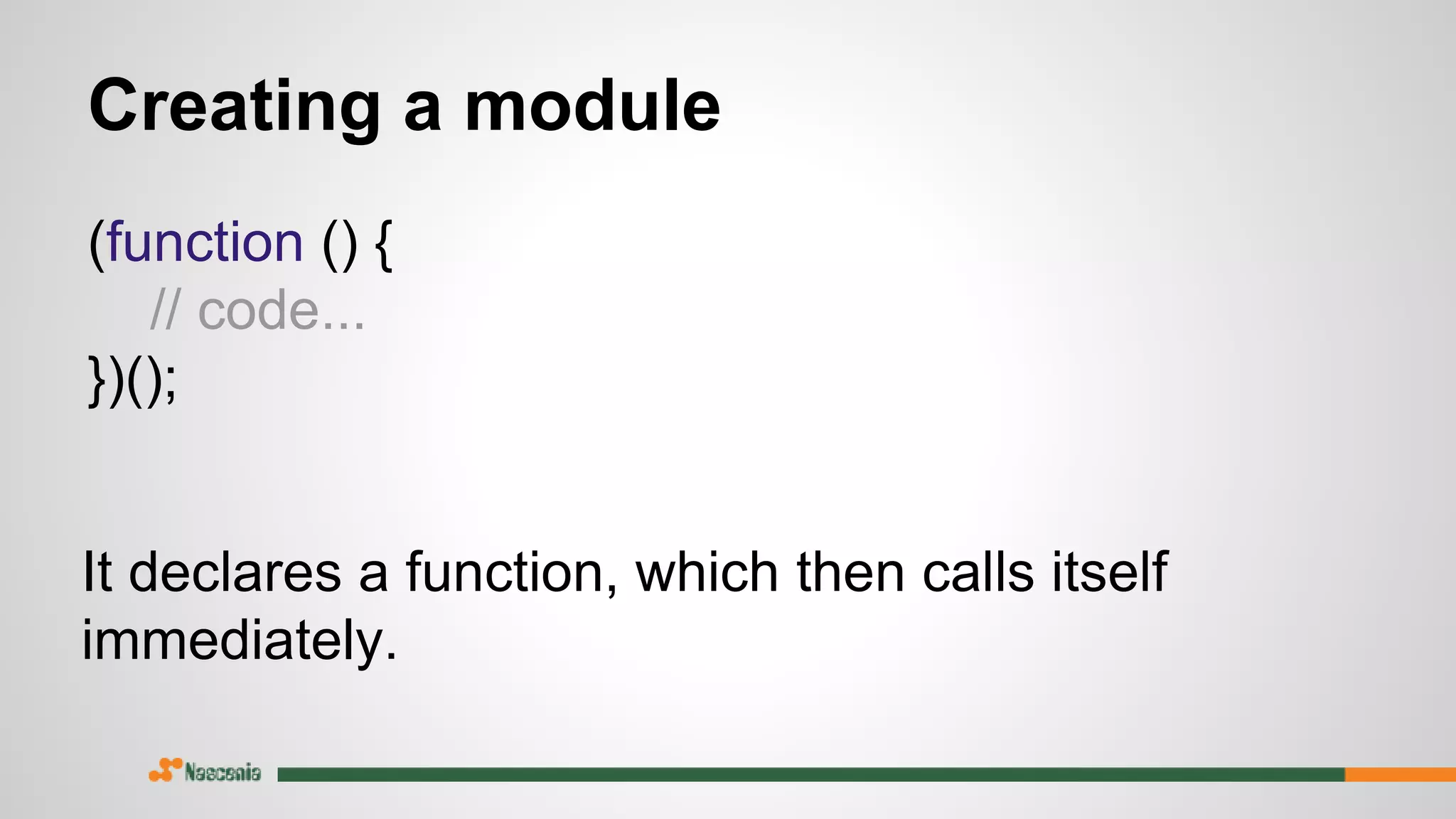 Creating a module
(function () {
// code...
})();
It declares a function, which then calls itself
immediately.
 