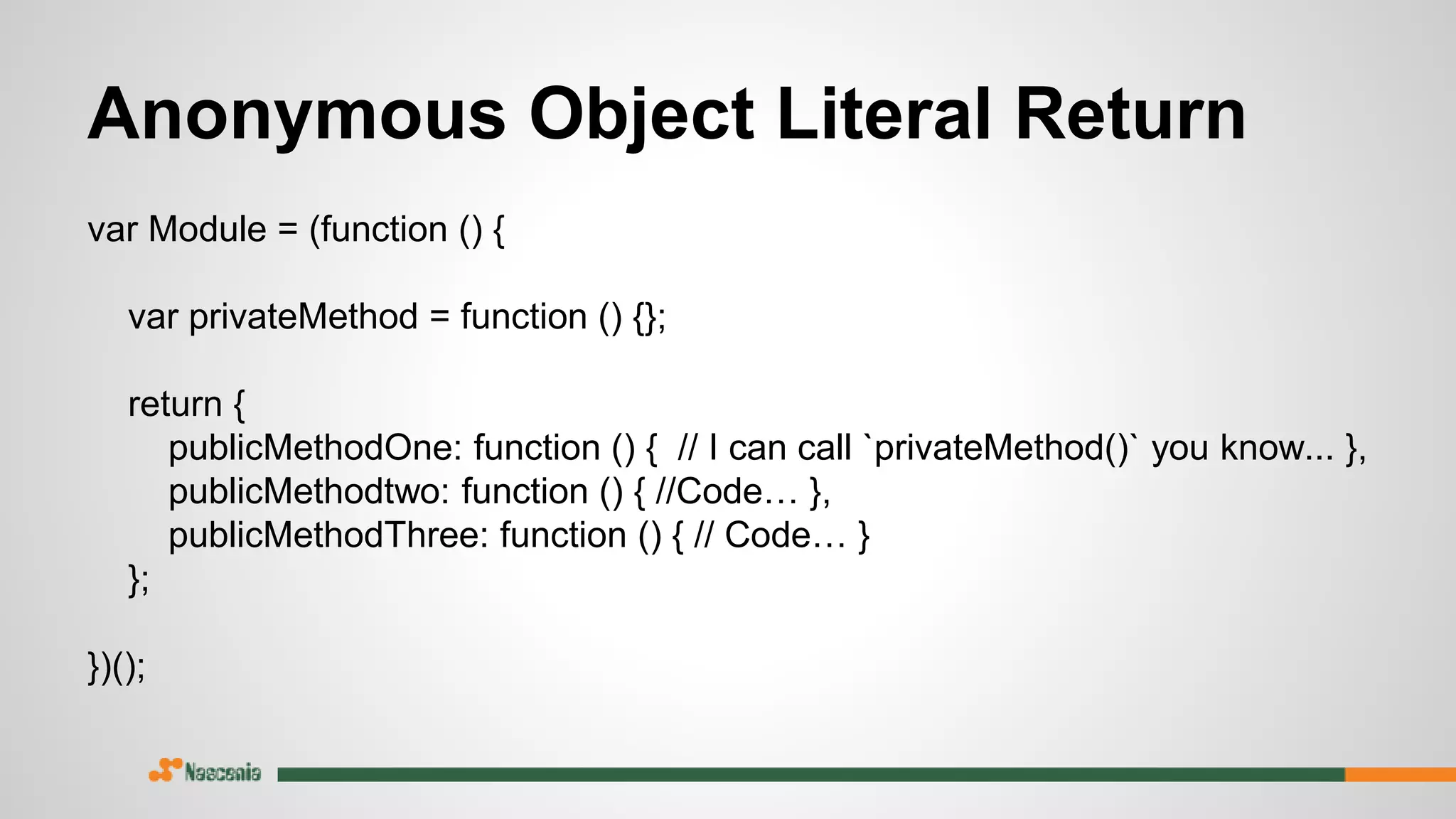 Anonymous Object Literal Return
var Module = (function () {
var privateMethod = function () {};
return {
publicMethodOne: function () { // I can call `privateMethod()` you know... },
publicMethodtwo: function () { //Code… },
publicMethodThree: function () { // Code… }
};
})();
 