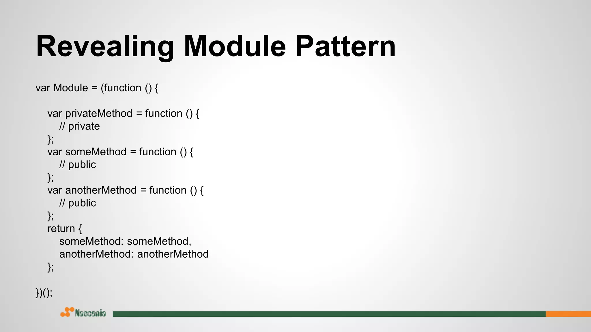 Revealing Module Pattern
var Module = (function () {
var privateMethod = function () {
// private
};
var someMethod = function () {
// public
};
var anotherMethod = function () {
// public
};
return {
someMethod: someMethod,
anotherMethod: anotherMethod
};
})();
 