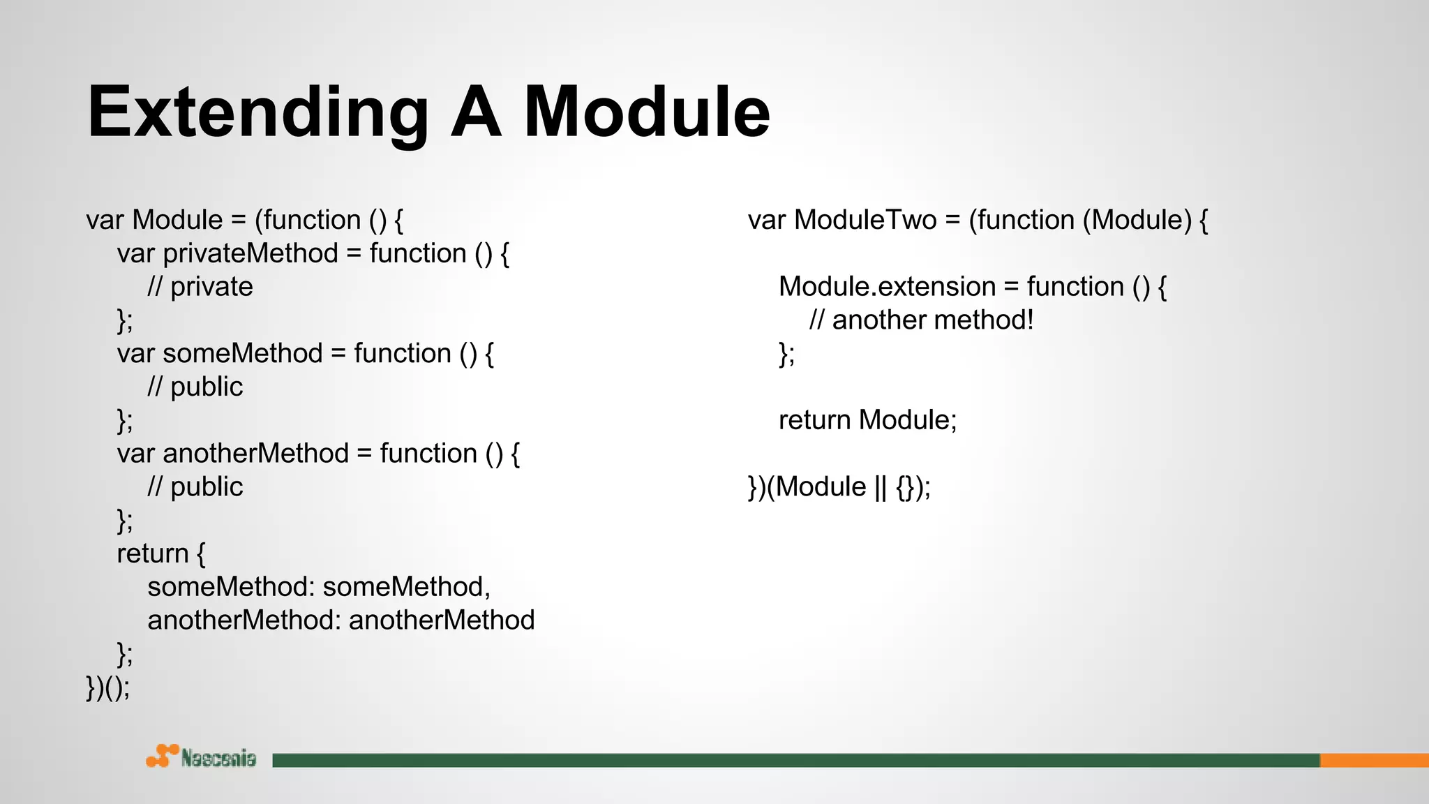 Extending A Module
var Module = (function () {
var privateMethod = function () {
// private
};
var someMethod = function () {
// public
};
var anotherMethod = function () {
// public
};
return {
someMethod: someMethod,
anotherMethod: anotherMethod
};
})();
var ModuleTwo = (function (Module) {
Module.extension = function () {
// another method!
};
return Module;
})(Module || {});
 