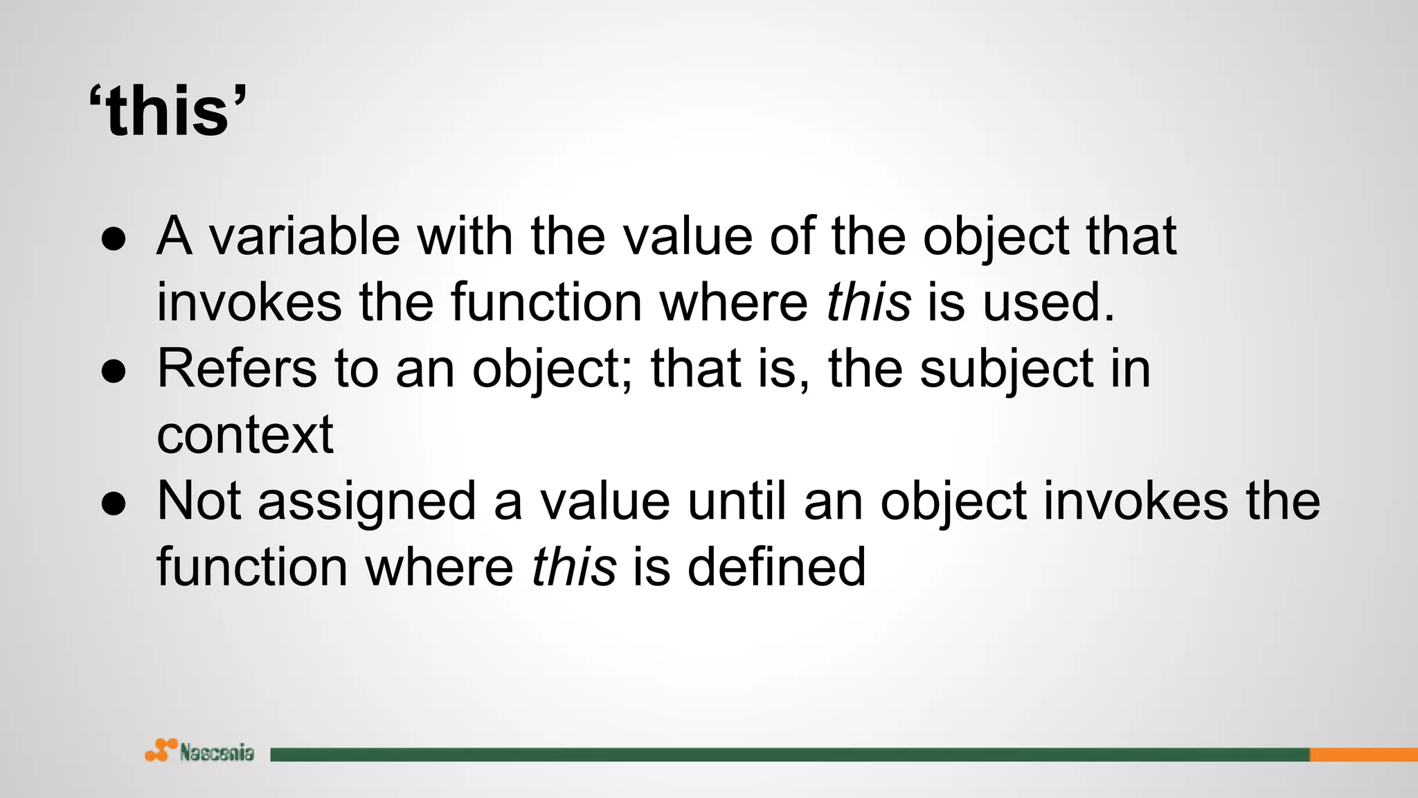 ‘this’
● A variable with the value of the object that
invokes the function where this is used.
● Refers to an object; that is, the subject in
context
● Not assigned a value until an object invokes the
function where this is defined
 