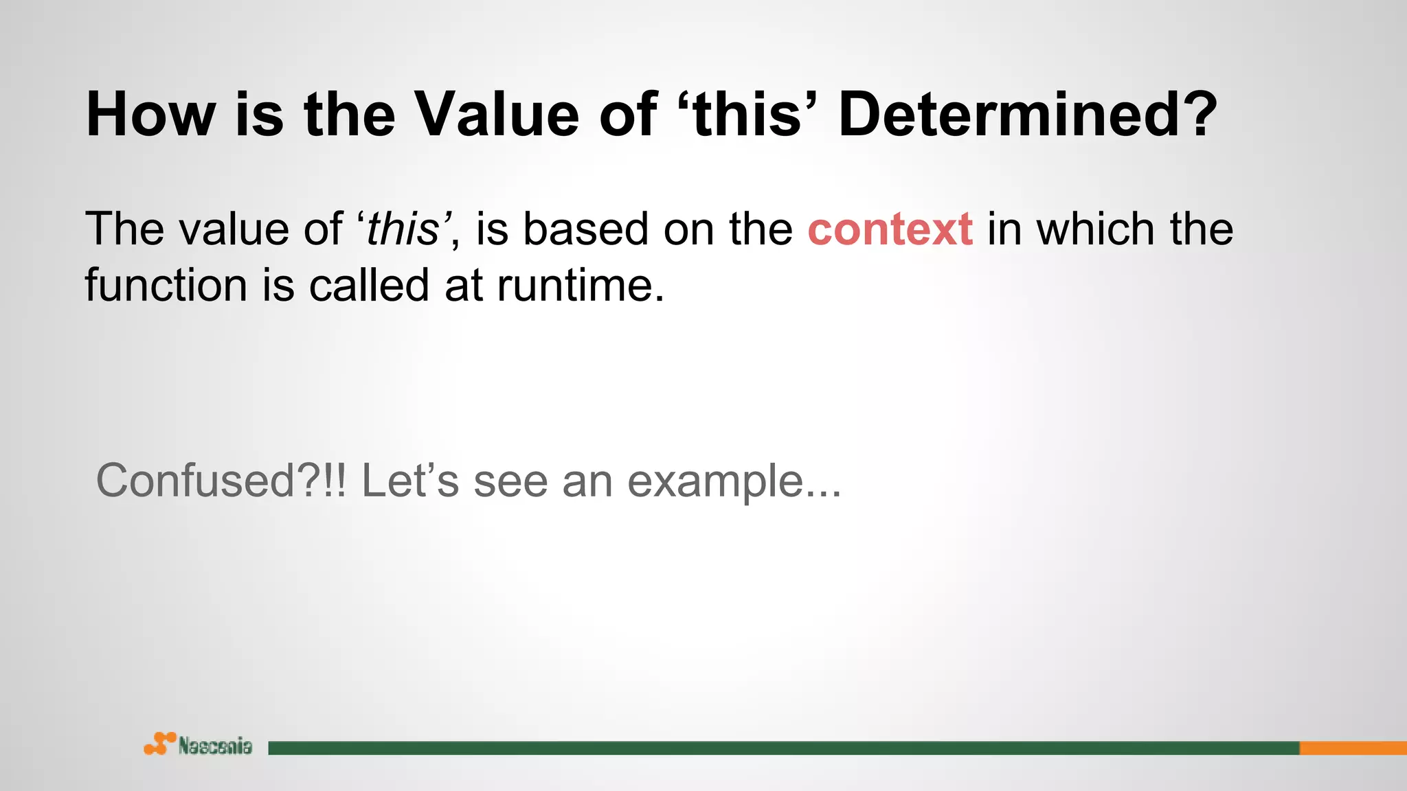 How is the Value of ‘this’ Determined?
The value of ‘this’, is based on the context in which the
function is called at runtime.
Confused?!! Let’s see an example...
 