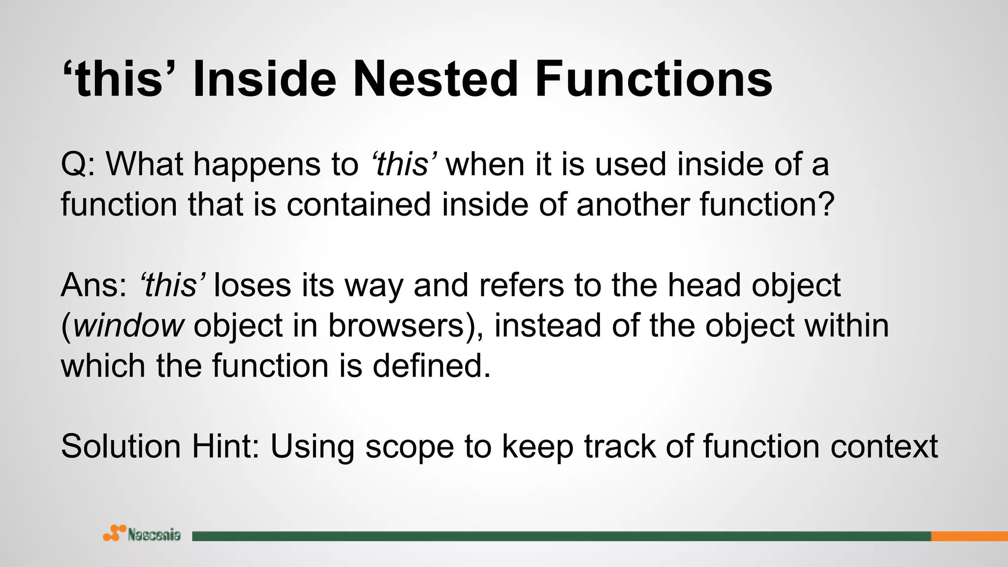 ‘this’ Inside Nested Functions
Q: What happens to ‘this’ when it is used inside of a
function that is contained inside of another function?
Ans: ‘this’ loses its way and refers to the head object
(window object in browsers), instead of the object within
which the function is defined.
Solution Hint: Using scope to keep track of function context
 