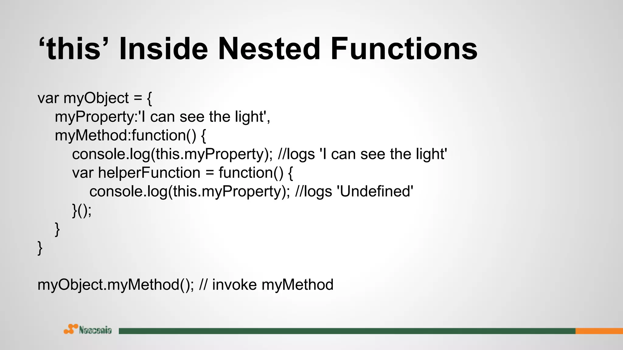 var myObject = {
myProperty:'I can see the light',
myMethod:function() {
console.log(this.myProperty); //logs 'I can see the light'
var helperFunction = function() {
console.log(this.myProperty); //logs 'Undefined'
}();
}
}
myObject.myMethod(); // invoke myMethod
‘this’ Inside Nested Functions
 