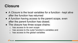 Closure
● A Closure is the local variables for a function - kept alive
after the function has returned
● A function having access to the parent scope, even
after the parent function has closed.
● The closure has three scope chains:
o has access to its own scope
o has access to the outer function’s variables and
o has access to the global variables
 