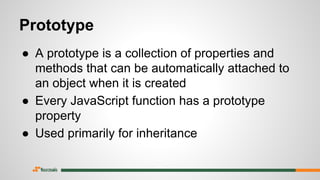 Prototype
● A prototype is a collection of properties and
methods that can be automatically attached to
an object when it is created
● Every JavaScript function has a prototype
property
● Used primarily for inheritance
 