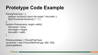Prototype Code Example
PictureProtoType = {
getSize: function(){ return this.height * this.width; },
fetchThumbnail:function(){ /*...*/ }
};
function Picture(name, height, width){
this.name = name;
this.height = height;
this.width = width;
}
Picture.prototype = PictureProtoType;
var picture = new Picture('MyPhoto.jpg', 600, 750);
picture.getSize();
 
