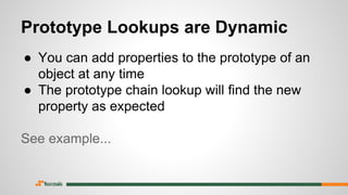 Prototype Lookups are Dynamic
● You can add properties to the prototype of an
object at any time
● The prototype chain lookup will find the new
property as expected
See example...
 