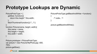 Prototype Lookups are Dynamic
PictureProtoType = {
getSize: function(){
return this.height * this.width;
},
fetchThumbnail:function(){ /*...*/ }
};
function Picture(name, height, width){
this.name = name;
this.height = height;
this.width = width;
}
Picture.prototype = PictureProtoType;
var picture = new Picture('MyPhoto.jpg', 600,
750);
picture.getSize();
PictureProtoType.getBlackAndWhite = function()
{
/* code... */
}
picture.getBlackAndWhite();
 