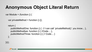 Anonymous Object Literal Return
var Module = (function () {
var privateMethod = function () {};
return {
publicMethodOne: function () { // I can call `privateMethod()` you know... },
publicMethodtwo: function () { //Code… },
publicMethodThree: function () { // Code… }
};
})();
 