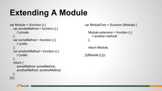Extending A Module
var Module = (function () {
var privateMethod = function () {
// private
};
var someMethod = function () {
// public
};
var anotherMethod = function () {
// public
};
return {
someMethod: someMethod,
anotherMethod: anotherMethod
};
})();
var ModuleTwo = (function (Module) {
Module.extension = function () {
// another method!
};
return Module;
})(Module || {});
 