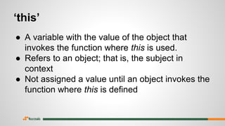 ‘this’
● A variable with the value of the object that
invokes the function where this is used.
● Refers to an object; that is, the subject in
context
● Not assigned a value until an object invokes the
function where this is defined
 