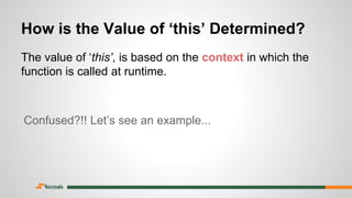 How is the Value of ‘this’ Determined?
The value of ‘this’, is based on the context in which the
function is called at runtime.
Confused?!! Let’s see an example...
 