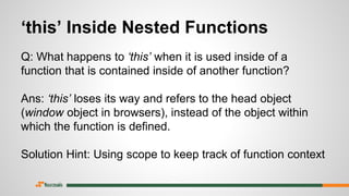 ‘this’ Inside Nested Functions
Q: What happens to ‘this’ when it is used inside of a
function that is contained inside of another function?
Ans: ‘this’ loses its way and refers to the head object
(window object in browsers), instead of the object within
which the function is defined.
Solution Hint: Using scope to keep track of function context
 