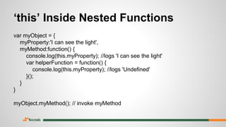 var myObject = {
myProperty:'I can see the light',
myMethod:function() {
console.log(this.myProperty); //logs 'I can see the light'
var helperFunction = function() {
console.log(this.myProperty); //logs 'Undefined'
}();
}
}
myObject.myMethod(); // invoke myMethod
‘this’ Inside Nested Functions
 