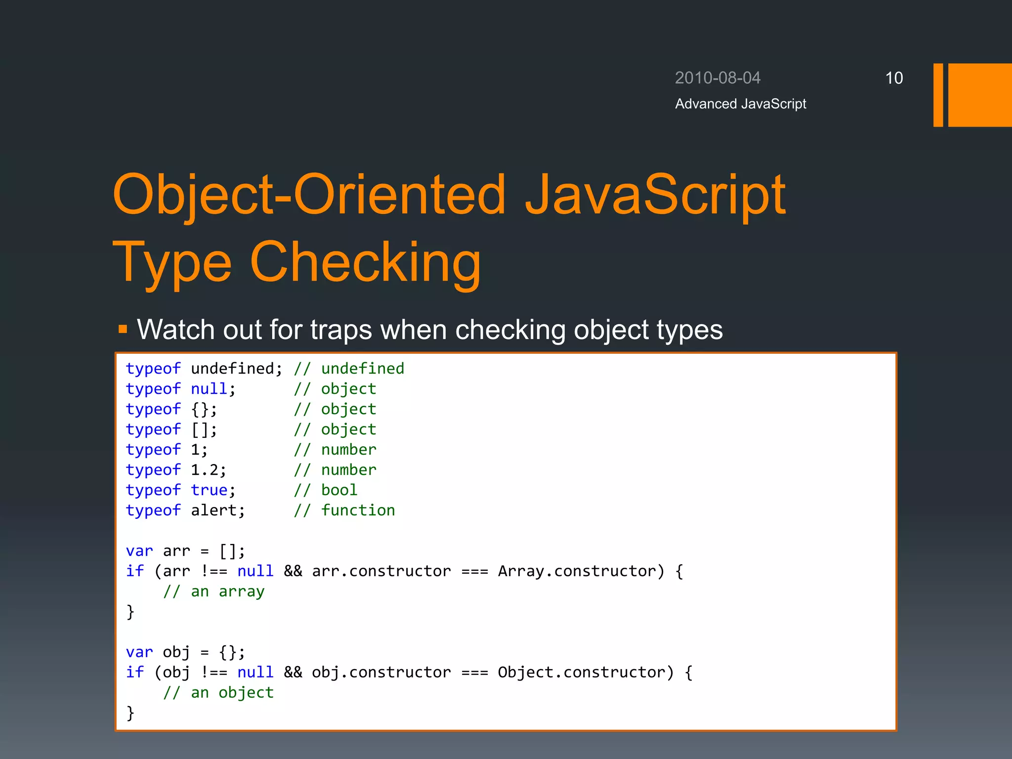 Object-Oriented JavaScript
Type Checking
 Watch out for traps when checking object types
Advanced JavaScript
10
typeof undefined; // undefined
typeof null; // object
typeof {}; // object
typeof []; // object
typeof 1; // number
typeof 1.2; // number
typeof true; // bool
typeof alert; // function
var arr = [];
if (arr !== null && arr.constructor === Array.constructor) {
// an array
}
var obj = {};
if (obj !== null && obj.constructor === Object.constructor) {
// an object
}
 