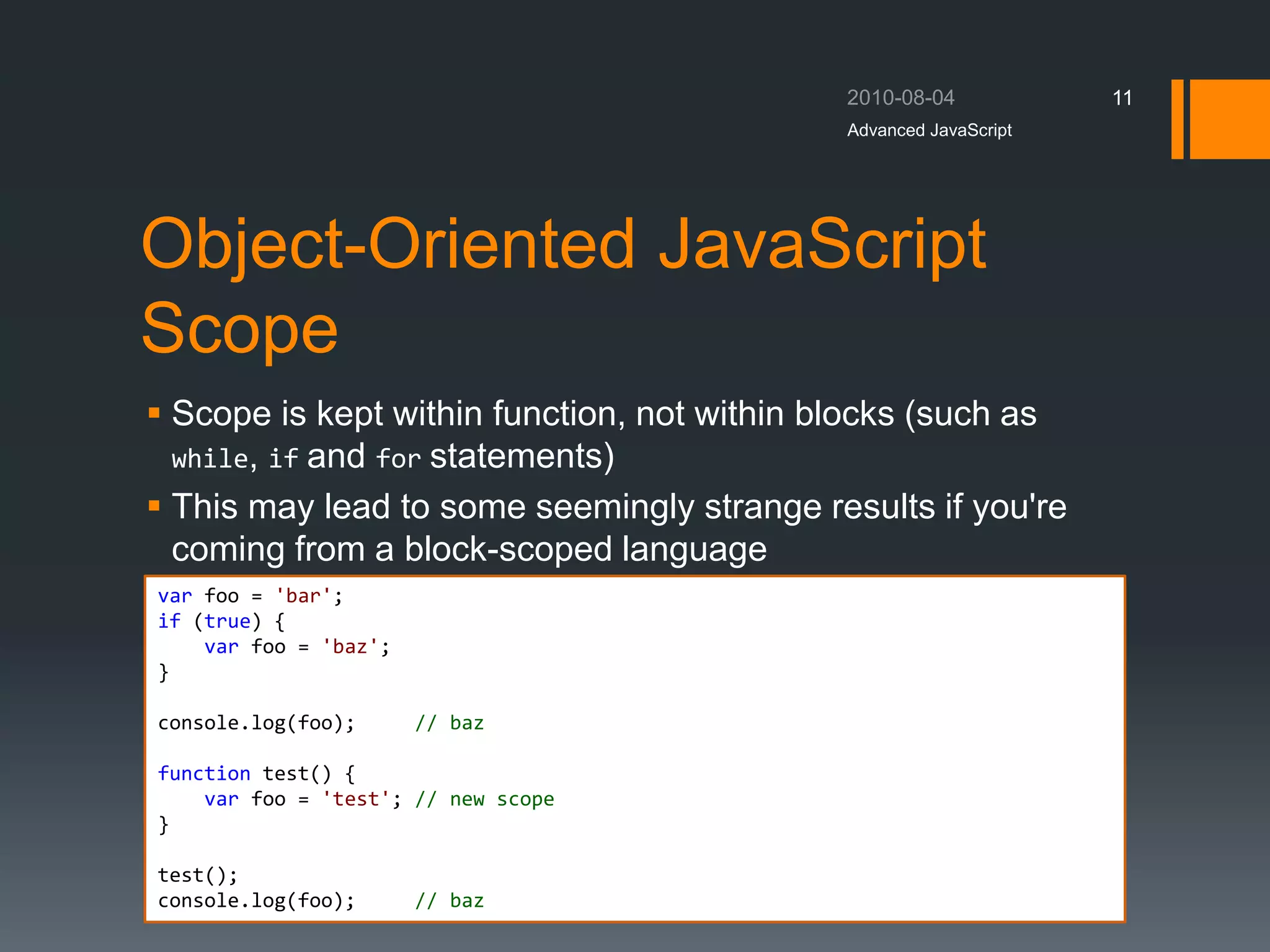 Object-Oriented JavaScript
Scope
 Scope is kept within function, not within blocks (such as
while, if and for statements)
 This may lead to some seemingly strange results if you're
coming from a block-scoped language
Advanced JavaScript
11
var foo = 'bar';
if (true) {
var foo = 'baz';
}
console.log(foo); // baz
function test() {
var foo = 'test'; // new scope
}
test();
console.log(foo); // baz
 