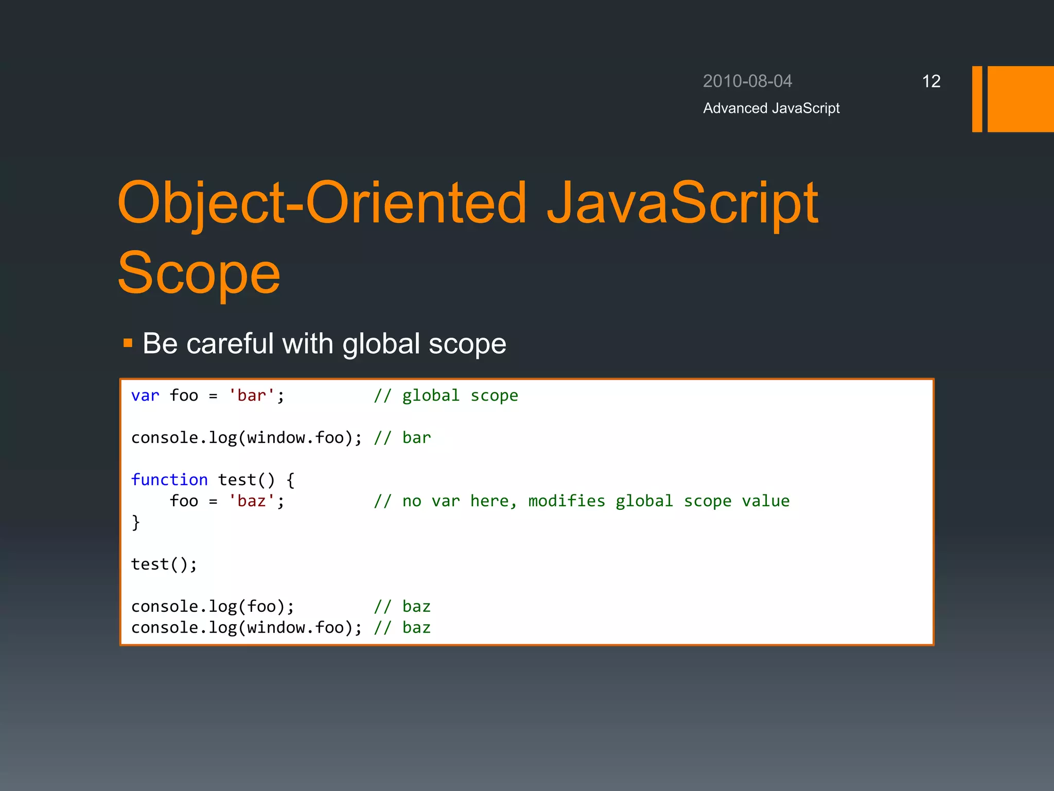 Object-Oriented JavaScript
Scope
 Be careful with global scope
Advanced JavaScript
12
var foo = 'bar'; // global scope
console.log(window.foo); // bar
function test() {
foo = 'baz'; // no var here, modifies global scope value
}
test();
console.log(foo); // baz
console.log(window.foo); // baz
 