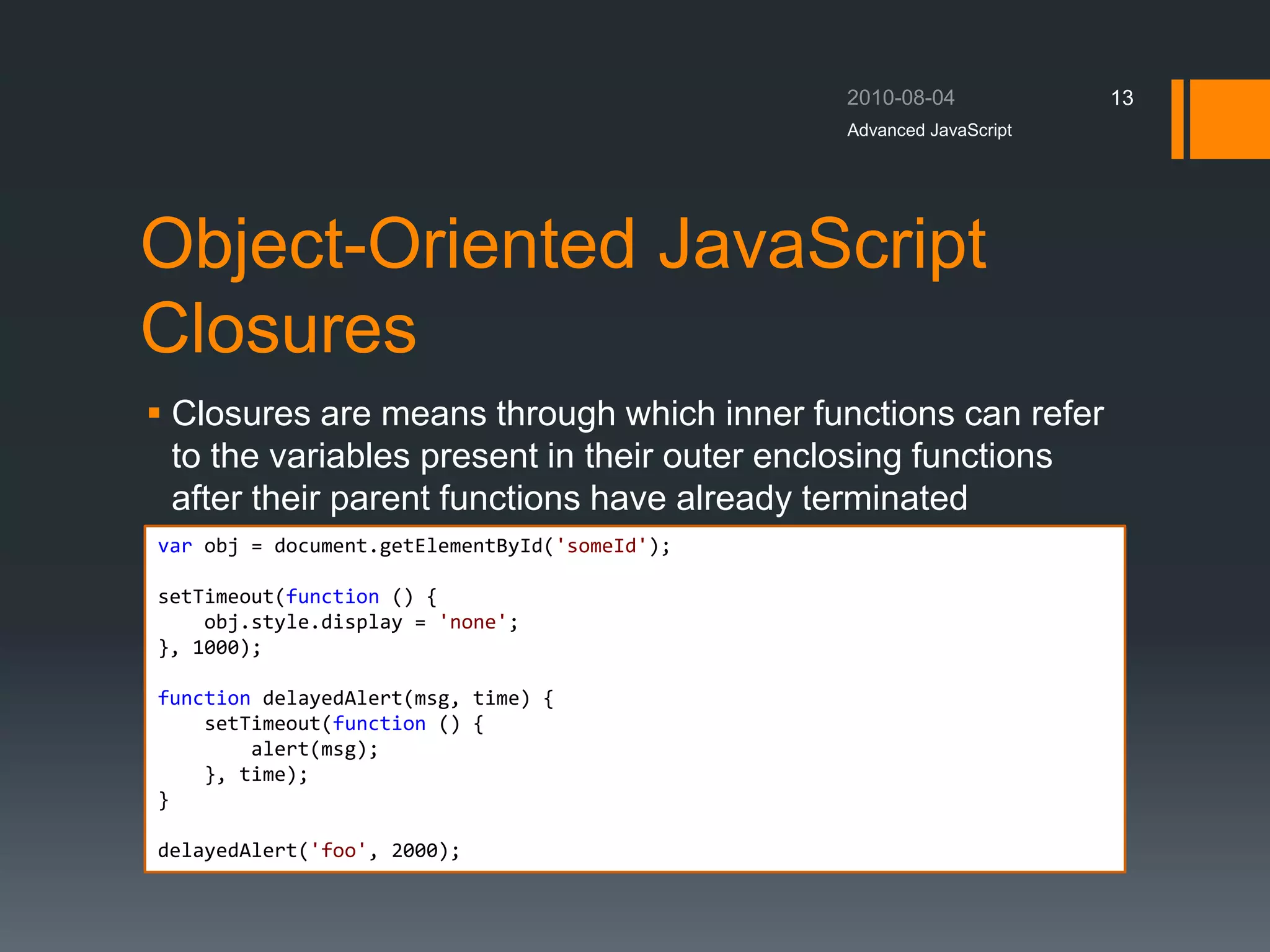 Object-Oriented JavaScript
Closures
 Closures are means through which inner functions can refer
to the variables present in their outer enclosing functions
after their parent functions have already terminated
Advanced JavaScript
13
var obj = document.getElementById('someId');
setTimeout(function () {
obj.style.display = 'none';
}, 1000);
function delayedAlert(msg, time) {
setTimeout(function () {
alert(msg);
}, time);
}
delayedAlert('foo', 2000);
 