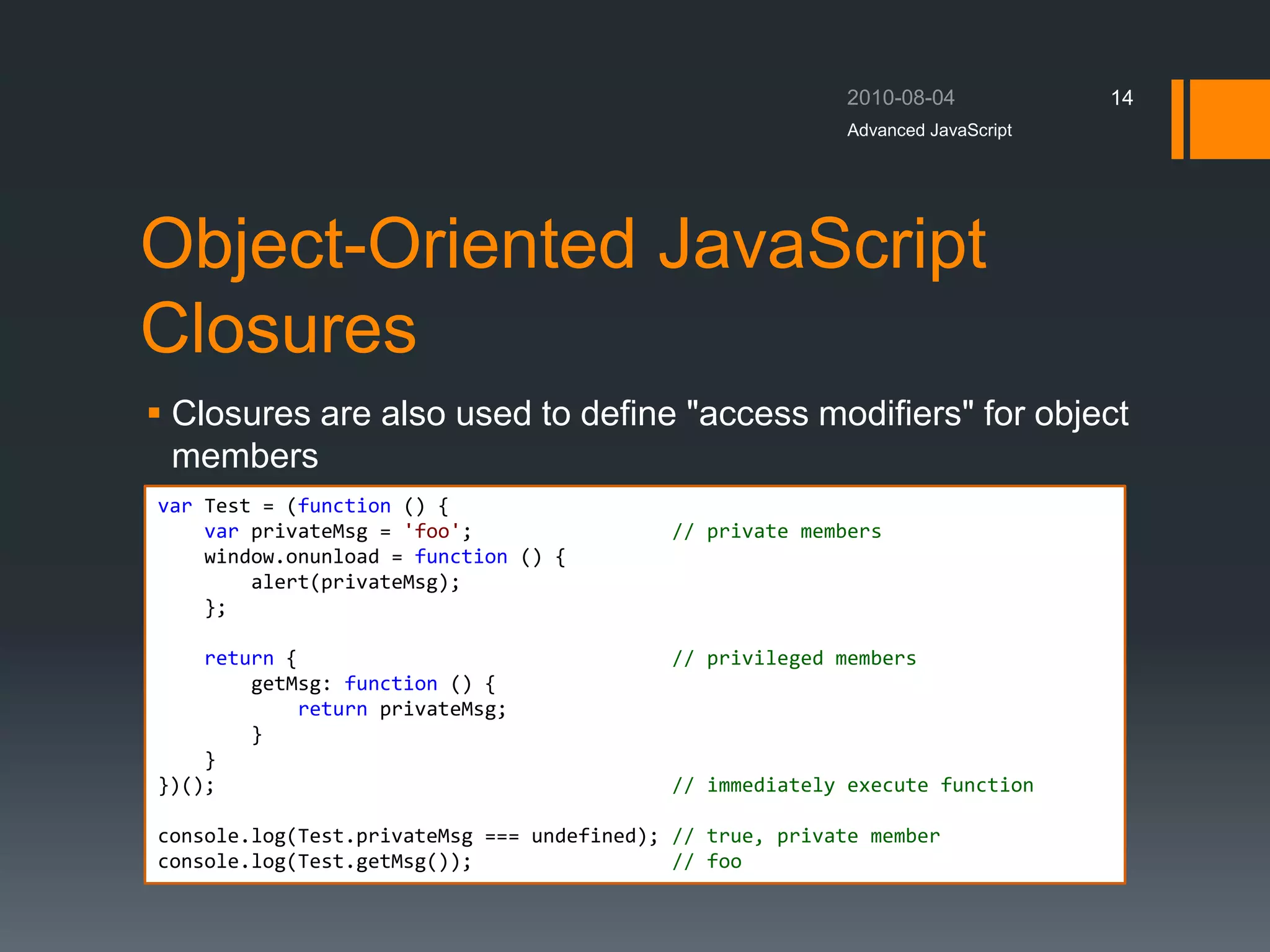 Object-Oriented JavaScript
Closures
 Closures are also used to define "access modifiers" for object
members
Advanced JavaScript
14
var Test = (function () {
var privateMsg = 'foo'; // private members
window.onunload = function () {
alert(privateMsg);
};
return { // privileged members
getMsg: function () {
return privateMsg;
}
}
})(); // immediately execute function
console.log(Test.privateMsg === undefined); // true, private member
console.log(Test.getMsg()); // foo
 