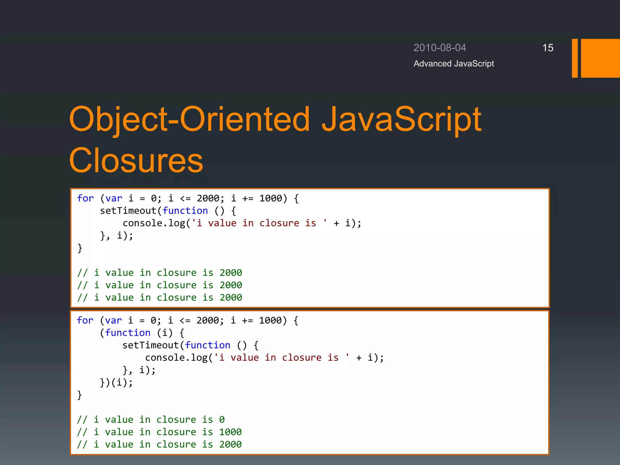 Object-Oriented JavaScript
Closures
Advanced JavaScript
15
for (var i = 0; i <= 2000; i += 1000) {
setTimeout(function () {
console.log('i value in closure is ' + i);
}, i);
}
// i value in closure is 2000
// i value in closure is 2000
// i value in closure is 2000
for (var i = 0; i <= 2000; i += 1000) {
(function (i) {
setTimeout(function () {
console.log('i value in closure is ' + i);
}, i);
})(i);
}
// i value in closure is 0
// i value in closure is 1000
// i value in closure is 2000
 