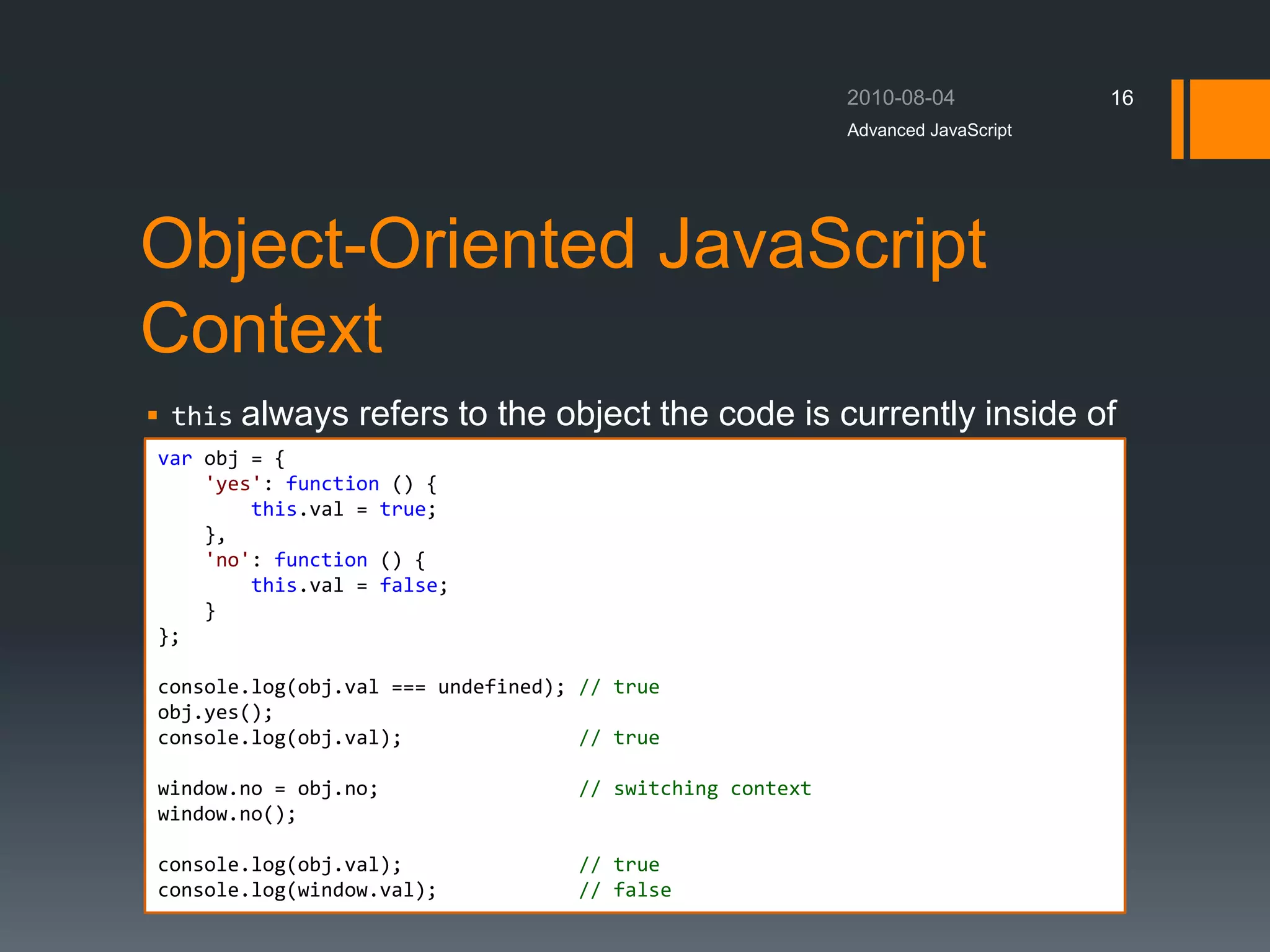 Object-Oriented JavaScript
Context
 this always refers to the object the code is currently inside of
Advanced JavaScript
16
var obj = {
'yes': function () {
this.val = true;
},
'no': function () {
this.val = false;
}
};
console.log(obj.val === undefined); // true
obj.yes();
console.log(obj.val); // true
window.no = obj.no; // switching context
window.no();
console.log(obj.val); // true
console.log(window.val); // false
 