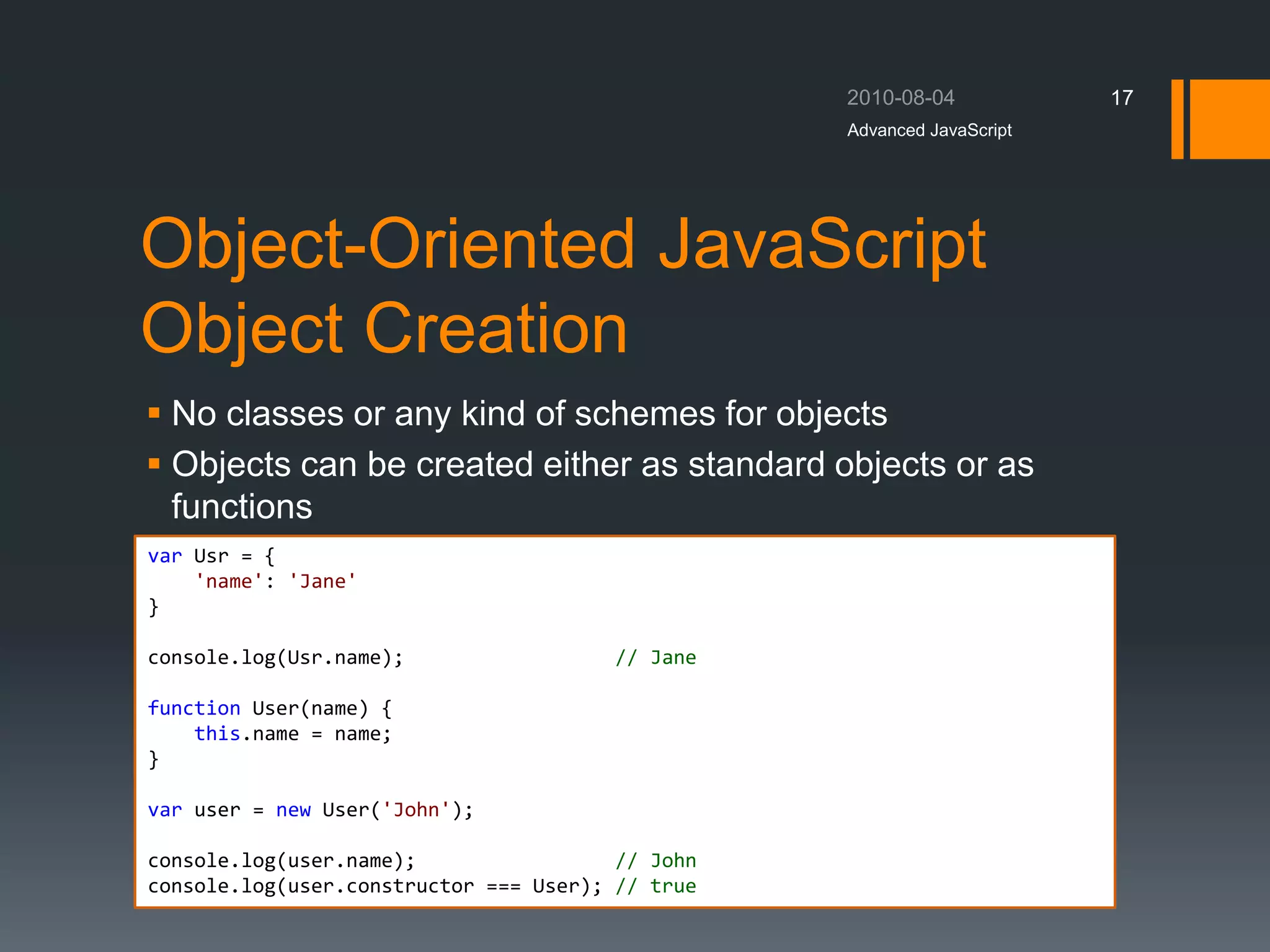 Object-Oriented JavaScript
Object Creation
 No classes or any kind of schemes for objects
 Objects can be created either as standard objects or as
functions
Advanced JavaScript
17
var Usr = {
'name': 'Jane'
}
console.log(Usr.name); // Jane
function User(name) {
this.name = name;
}
var user = new User('John');
console.log(user.name); // John
console.log(user.constructor === User); // true
 