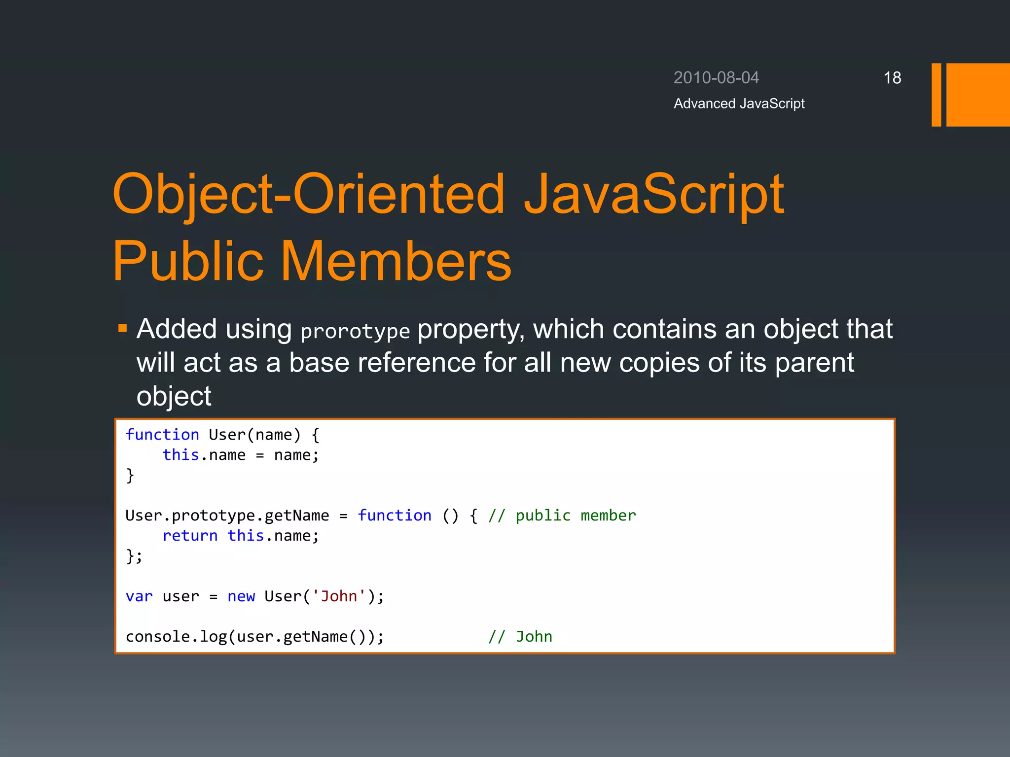 Object-Oriented JavaScript
Public Members
 Added using prorotype property, which contains an object that
will act as a base reference for all new copies of its parent
object
Advanced JavaScript
18
function User(name) {
this.name = name;
}
User.prototype.getName = function () { // public member
return this.name;
};
var user = new User('John');
console.log(user.getName()); // John
 