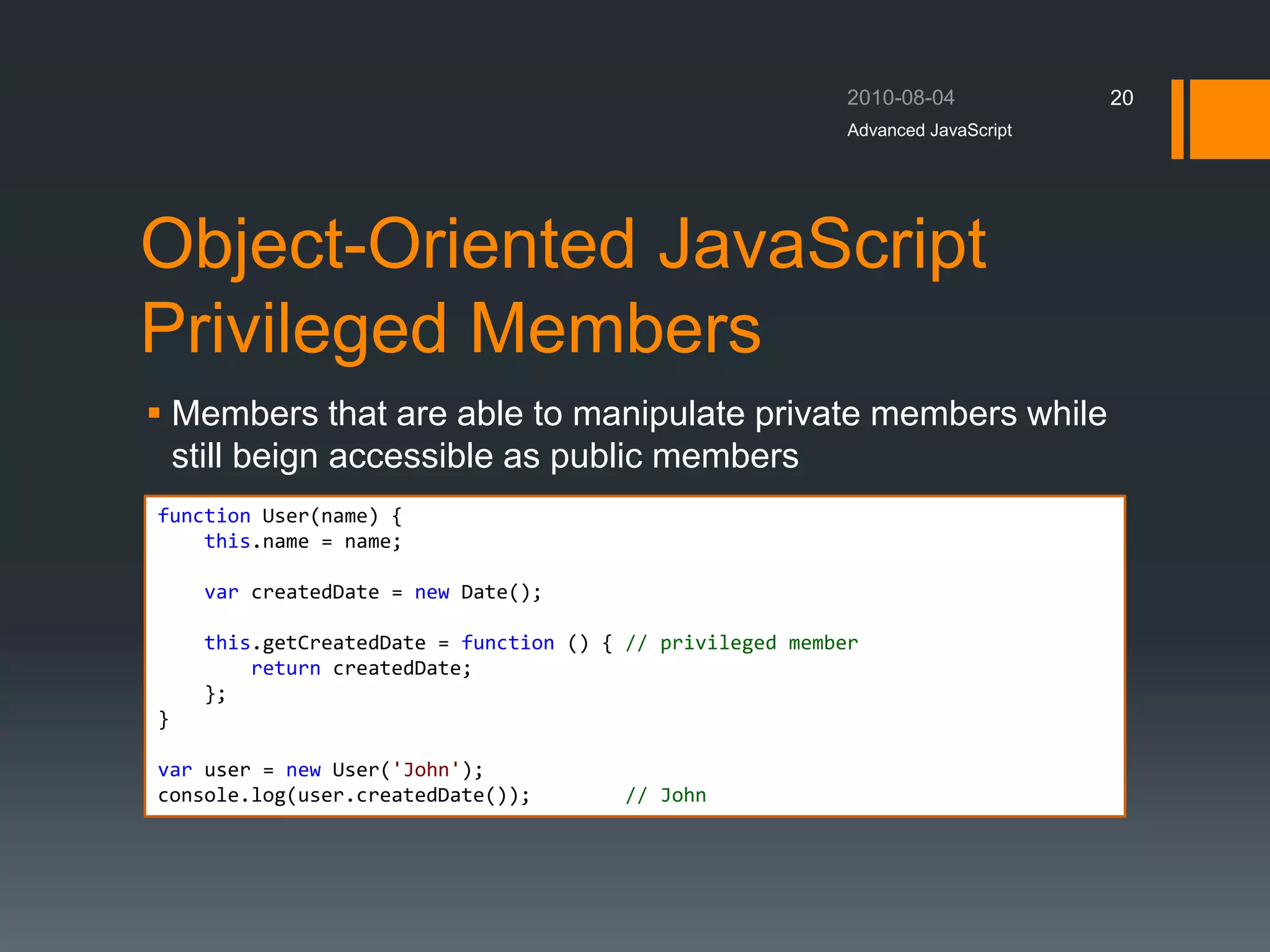 Object-Oriented JavaScript
Privileged Members
 Members that are able to manipulate private members while
still beign accessible as public members
Advanced JavaScript
20
function User(name) {
this.name = name;
var createdDate = new Date();
this.getCreatedDate = function () { // privileged member
return createdDate;
};
}
var user = new User('John');
console.log(user.createdDate()); // John
 